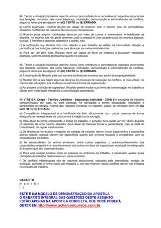 44. Tendo a situação hipotética descrita acima como referência e considerando aspectos importantes
das relações humanas, tais como liderança, motivação, comunicação e administração de conflitos,
julgue os itens que se seguem em (C) CERTO ou (E) ERRADO.
a) Como supervisor, Ricardo deverá ser capaz de resolver, com o mesmo grau de competência,
situações conflitantes de natureza técnica e(ou) interpessoais.
b) Ricardo pode adquirir habilidades técnicas por meio de cursos e treinamento. A habilidade de
empatia, no entanto, ele não pode aprender, pois a empatia é uma característica de natureza pessoal,
ou seja, é inerente a algumas pessoas e a outras, não.
c) A motivação que Ricardo tem com relação a seu trabalho se reflete na intensidade, direção e
persistência dos esforços realizados para alcançar as metas estabelecidas.
d) Para ser um bom líder, Ricardo deve ser capaz de levar as pessoas a buscarem resultados
positivos, tanto no âmbito profissional quanto no pessoal.
45. Tendo a situação hipotética descrita acima como referência e considerando aspectos importantes
das relações humanas, tais como liderança, motivação, comunicação e administração de conflitos,
julgue os itens que se seguem em (C) CERTO ou (E) ERRADO.
a) A motivação de Ricardo pela sua carreira profissional aumenta seu poder de empregabilidade.
b) Ricardo tem a seu dispor algumas técnicas do processo de resolução de conflitos. A mais eficaz, na
maioria das situações, é a mudança na estrutura formal da organização.
c) Ao assumir a função de supervisor, Ricardo deverá mudar sua forma de comunicação no trabalho e
utilizar com muito mais frequência a comunicação ascendente.
46. (TRE-BA, Cespe - Técnico Judiciário - Segurança Judiciária - 2009) Em situações de trabalho
compartilhadas por duas ou mais pessoas, há atividades a serem executadas, interações e
sentimentos envolvidos. Acerca das relações humanas no trabalho, julgue os próximos itens em (C)
CERTO ou (E) ERRADO.
a) Competência interpessoal é a habilidade de lidar eficazmente com outras pessoas de forma
adequada às necessidades de cada uma e à exigência da situação.
b) Para atuar de forma competente e eficaz no trabalho, o servidor deve evitar ver por vários ângulos
os aspectos de uma mesma situação, deve atuar de maneira formal e padronizada, pois se trata do
cumprimento de regras institucionais.
c) Os feedbacks fornecidos a respeito de colegas de trabalho devem incluir julgamentos e avaliações
acerca desses colegas, devem ser específicos quanto aos eventos tratados e compatíveis com as
necessidades de ambos.
d) As necessidades de estima envolvem, entre outros aspectos, o autorreconhecimento das
capacidades pessoais e o reconhecimento dos outros em face da capacidade individual de adequação
às funções que são desempenhadas.
e) Para uma relação positiva entre as pessoas no ambiente de trabalho, é necessário avaliar quais
condições de trabalho predominam em cada momento.
f) Os conflitos interpessoais são de natureza disfuncional, traduzida pela intensidade, estágio de
evolução, contexto e forma como são tratados e, por tais motivos, esses conflitos devem ser evitados
no contexto de trabalho.
GABARITO
01. E, C, E, C, E
(...)
ESTE É UM MODELO DE DEMONSTRAÇÃO DA APOSTILA.
O GABARITO INTEGRAL DAS QUESTÕES DESTE ASSUNTO
ESTÃO APENAS NA APOSTILA COMPLETA, QUE VOCÊ PODERÁ
OBTER EM http://www.acheiconcursos.com.br .
 