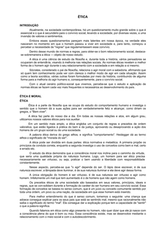 ÉTICA
INTRODUÇÃO
Atualmente, na sociedade contemporânea, há um questionamento muito grande sobre o que é
essencial e o que é secundário para o convívio social, levando a sociedade, por diversas vezes, a uma
inversão de valores e sentimentos.
Embora esses questionamentos pareçam mais latentes em nossa época, na verdade eles
nasceram no momento em que o homem passou a viver em sociedade e, para tanto, começou a
perceber a necessidade de "regras" que regulamentassem esse convívio.
Dentro desse mundo de normas e regras, para obter-se o bom relacionamento social, destaca-
se sobremaneira a ética — objeto de nosso estudo.
A ética é uma ciência de estudo da filosofia e, durante toda a história, vários pensadores se
ocuparam de entendê-la, visando à melhoria nas relações sociais. As normas éticas revelam a melhor
forma de o homem agir durante o seu relacionamento com a sociedade e em relação a si mesmo.
Sócrates, considerado o pai da filosofia, relaciona o agir moral com a sabedoria, afirmando que
só quem tem conhecimento pode ver com clareza o melhor modo de agir em cada situação. Assim
como a teoria socrática, várias outras foram formuladas por meio da história, contribuindo de alguma
forma para a melhoria do agir humano e, consequentemente, para o convívio social.
Com o atual cenário político-social que vivemos, percebe-se que o estudo e aplicação de
normas éticas se fazem cada vez mais frequentes e necessários ao desenvolvimento do país.
ÉTICA E MORAL
ÉTICA
Ética é a parte da filosofia que se ocupa do estudo do comportamento humano e investiga o
sentido que o homem dá a suas ações para ser verdadeiramente feliz e alcançar, como diriam os
gregos, o "Bem viver".
A ética faz parte do nosso dia a dia. Em todas as nossas relações e atos, em algum grau,
utilizamos nossos valores éticos para nos auxiliar.
Em um sentido mais amplo, a ética engloba um conjunto de regras e preceitos de ordem
valorativa, que estão ligados à prática do bem e da justiça, aprovando ou desaprovando a ação dos
homens de um grupo social ou de uma sociedade.
A palavra ética deriva do grego ethos, e significa "comportamento". Heidegger dá ao termo
ethos o significado de "morada do ser".
A ética pode ser dividida em duas partes: ética normativa e metaética. A primeira propõe os
princípios da conduta correta, enquanto a segunda investiga o uso de conceitos como bem e mal, certo
e errado etc.
O estudo da ética demonstra que a consciência moral nos inclina para o caminho da virtude,
que seria uma qualidade própria da natureza humana. Logo, um homem para ser ético precisa
necessariamente ser virtuoso, ou seja, praticar o bem usando a liberdade com responsabilidade
constantemente.
Nesse aspecto, percebe-se que "o agir" depende do ser. O lápis deve escrever, é de sua
natureza escrever; a lâmpada deve iluminar, é de sua natureza iluminar e ela deve agir dessa forma.
A única obrigação do homem é ser virtuoso, é de sua natureza ser virtuoso e agir como
homem. Infelizmente um mal que tem aumentado é o de homens que não agem como homens.
Os preceitos éticos de uma sociedade são baseados em seus valores, princípios, ideais e
regras, que se con-solidam durante a formação do caráter do ser humano em seu convívio social. Essa
formação de conceitos se baseia no senso comum, que é um juízo ou conceito comumente sentido por
toda uma ordem, um povo ou uma nação, da sociedade em que esse homem está inserido.
Para melhor entendimento do que é senso comum, tomemos o seguinte: uma criança que
adoece consegue explicar para os seus pais que está se sentindo mal, mesmo que racionalmente não
saiba o significado do termo "mal". Ela consegue dar a explicação porque tem a capacidade de "sentir"
o que a palavra significa.
Quando falamos em ética como algo presente no homem, não quer dizer que ele já nasce com
a consciência plena do que é bom ou mau. Essa consciência existe, mas se desenvolve mediante o
relacionamento com o meio social e com o autodescobrimento.
 