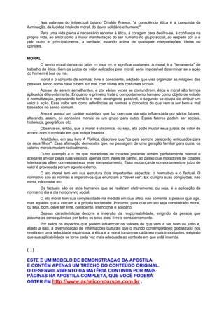 Nas palavras do intelectual baiano Divaldo Franco, "a consciência ética é a conquista da
iluminação, da lucidez intelecto moral, do dever solidário e humano".
Para uma vida plena é necessário recorrer à ética, à coragem para decifra-se, à confiança na
própria vida, ao amor como a maior manifestação do ser humano no grupo social, ao respeito por si e
pelo outro e, principal-mente, à verdade, estando acima de quaisquer interpretações, ideias ou
opiniões.
MORAL
O termo moral deriva do latim — mos —, e significa costumes. A moral é a "ferramenta" de
trabalho da ética. Sem os juízos de valor aplicados pela moral, seria impossível determinar se a ação
do homem é boa ou má.
Moral é o conjunto de normas, livre e consciente, adotado que visa organizar as relações das
pessoas, tendo como base o bem e o mal, com vistas aos costumes sociais.
Apesar de serem semelhantes, e por várias vezes se confundirem, ética e moral são termos
aplicados diferentemente. Enquanto o primeiro trata o comportamento humano como objeto de estudo
e normatização, procurando tomá-lo o mais abrangente possível, o segundo se ocupa de atribuir um
valor à ação. Esse valor tem como referências as normas e conceitos do que vem a ser bem e mal
baseados no senso comum.
Amoral possui um caráter subjetivo, que faz com que ela seja influenciada por vários fatores,
alterando, assim, os conceitos morais de um grupo para outro. Esses fatores podem ser sociais,
históricos, geográficos etc.
Observa-se, então, que a moral é dinâmica, ou seja, ela pode mudar seus juízos de valor de
acordo com o contexto em que esteja inserida.
Aristóteles, em seu livro A Política, descreve que "os pais sempre parecerão antiquados para
os seus filhos". Essa afirmação demonstra que, na passagem de uma geração familiar para outra, os
valores morais mudam radicalmente.
Outro exemplo é o de que moradores de cidades praianas achem perfeitamente normal e
aceitável an-dar pelas ruas vestidos apenas com trajes de banho, ao passo que moradores de cidades
interioranas vêem com estranheza esse comportamento. Essa mudança de comportamento e juízo de
valor é provocada por um agente externo.
O ato moral tem em sua estrutura dois importantes aspectos: o normativo e o factual. O
normativo são as normas e imperativos que enunciam o "dever ser". Ex: cumpra suas obrigações, não
minta, não roube etc.
Os factuais são os atos humanos que se realizam efetivamente, ou seja, é a aplicação da
norma no dia a dia no convívio social.
O ato moral tem sua complexidade na medida em que afeta não somente a pessoa que age,
mas aqueles que a cercam e a própria sociedade. Portanto, para que um ato seja considerado moral,
ou seja, bom, deve ser livre, consciente, intencional e solidário.
Dessas características decorre a inserção da responsabilidade, exigindo da pessoa que
assuma as consequências por todos os seus atos, livre e conscientemente.
Por todos os aspectos que podem influenciar os valores do que vem a ser bom ou justo e,
aliado a isso, a diversificação de informações culturais que o mundo contemporâneo globalizado nos
revela em uma velocidade espantosa, a ética e a moral tornam-se cada vez mais importantes, exigindo
que sua aplicabilidade se torne cada vez mais adequada ao contexto em que está inserida.
(...)
ESTE É UM MODELO DE DEMONSTRAÇÃO DA APOSTILA
E CONTÉM APENAS UM TRECHO DO CONTEÚDO ORIGINAL.
O DESENVOLVIMENTO DA MATÉRIA CONTINUA POR MAIS
PÁGINAS NA APOSTILA COMPLETA, QUE VOCÊ PODERÁ
OBTER EM http://www.acheiconcursos.com.br .
 