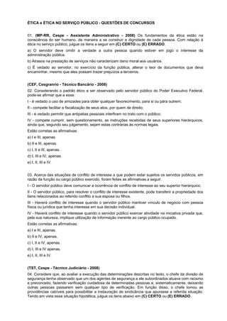 ÉTICA e ÉTICA NO SERVIÇO PÚBLICO - QUESTÕES DE CONCURSOS
01. (MP-RR, Cespe - Assistente Administrativo - 2008) Os fundamentos da ética estão na
consciência do ser humano, de maneira a se construir a dignidade de cada pessoa. Com relação à
ética no serviço público, julgue os itens a seguir em (C) CERTO ou (E) ERRADO.
a) O servidor deve omitir a verdade a outra pessoa quando estiver em jogo o interesse da
administração pública.
b) Atrasos na prestação de serviços não caracterizam dano moral aos usuários.
c) É vedado ao servidor, no exercício da função pública, alterar o teor de documentos que deva
encaminhar, mesmo que eles possam trazer prejuízos a terceiros.
(CEF, Cesgranrio - Técnico Bancário - 2008)
02. Considerando o padrão ético a ser observado pelo servidor público do Poder Executivo Federal,
pode-se afirmar que a esse:
I - é vedado o uso de amizades para obter qualquer favorecimento, para si ou pára outrem;
II - compete facilitar a fiscalização de seus atos, por quem de direito;
III - é vedado permitir que antipatias pessoais interfiram no trato com o público;
IV - compete cumprir, sem questionamento, as instruções recebidas de seus superiores hierárquicos,
ainda que, segundo seu julgamento, sejam estas contrárias às normas legais.
Estão corretas as afirmativas:
a) I e III, apenas.
b) II e III, apenas.
c) I, II e III, apenas.
d) I, III e IV, apenas.
e) I, II, III e IV.
03. Acerca das situações de conflito de interesse a que podem estar sujeitos os servidos públicos, em
razão da função ou cargo público exercido, foram feitas as afirmativas a seguir.
I - O servidor público deve comunicar a ocorrência de conflito de interesse ao seu superior hierárquico.
II - O servidor público, para resolver o conflito de interesse existente, pode transferir a propriedade dos
bens relacionados ao referido conflito a sua esposa ou filhos.
III - Haverá conflito de interesse quando o servidor público mantiver vínculo de negócio com pessoa
física ou jurídica que tenha interesse em sua decisão individual.
IV - Haverá conflito de interesse quando o servidor público exercer atividade na iniciativa privada que,
pela sua natureza, implique utilização de informação inerente ao cargo público ocupado.
Estão corretas as afirmativas:
a) I e III, apenas.
b) II e IV, apenas.
c) I, II e IV, apenas.
d) I, III e IV apenas.
e) I, II, III e IV.
(TST, Cespe - Técnico Judiciário - 2008)
04. Considere que, ao avaliar a execução das determinações descritas no texto, o chefe da divisão de
segurança tenha observado que um dos agentes de segurança a ele subordinados atuava com racismo
e preconceito, fazendo verificação cuidadosa de determinadas pessoas e, sistematicamente, deixando
outras pessoas passarem sem qualquer tipo de verificação. Em função disso, o chefe tomou as
providências cabíveis para possibilitar a instauração de sindicância que apurasse a referida situação.
Tendo em vista essa situação hipotética, julgue os itens abaixo em (C) CERTO ou (E) ERRADO.
 
