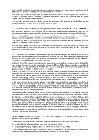 a) O referido agente de segurança atuou em desconformidade com os princípios constitucionais da
administração pública e praticou infração administrativa disciplinar.
b) O chefe da divisão de segurança tem poder disciplinar sobre o referido agente de segurança e,
portanto, poderia ter aplicado, de oficio, a pena de advertência, desde que houvesse dado ao agente
chance para que apresentasse sua defesa.
c) A punição administrativa do referido agente de segurança não afastaria a possibilidade de sua
punição nos planos penal e civil, com relação ao mesmo ato.
05. Com relação à ética no serviço público, julgue os itens a seguir em (C) CERTO ou (E) ERRADO.
a) O respeito à hierarquia e A. disciplina não impede que o servidor público represente contra ato que
caracterize omissão ou abuso de poder, ainda que esse ato tenha emanado de superior hierárquico.
b) O servidor público deve abster-se de exercer sua função, poder ou autoridade com finalidade
estranha ao interesse público, mesmo não cometendo qualquer violação expressa em lei.
c) É dever do servidor público guardar sigilo sobre assuntos da repartição que envolvam questões
relativas A. segurança da sociedade.
d) O servidor público pode retirar da repartição documento pertencente ao patrimônio público, sem
prévia autorização da autoridade competente, se exercer cargo de confiança ou função à qual esse
documento esteja relacionado.
06. O servidor público deve ter consciência de que seu trabalho é regido por princípios éticos que se
materializam na adequada prestação dos serviços públicos. Em cada item a seguir é apresentada uma
situação hipotética, seguida de uma assertiva que deve ser julgada em (C) CERTO ou (E) ERRADO,
considerando os princípios éticos do serviço público.
a) Cláudio é servidor público e, para aumentar a sua renda, comercializa, em seu ambiente de trabalho,
mas fora do horário normal de expediente, cópias de CDs e DVDs. Nessa situação, a conduta de
Cláudio não pode ser considerada imprópria ao serviço público, pois envolve uma atividade que não
guarda relação direta com as atribuições de seu cargo.
b) Marcos é servidor público e, todos os dias, sai para bares com amigos e ingere grande quantidade
de bebida alcoólica. Por conta disso, Marcos é conhecido por embriagar-se habitualmente, e, ainda que
isso não interfira na sua assiduidade ao serviço, tem afetado reiteradamente a sua pontualidade,
situação que Marcos busca compensar trabalhando além do horário de expediente Nesse caso, o
comportamento de Marcos não pode ser considerado incompatível com o serviço público.
c) Há algum tempo, Bruno, servidor público responsável pelo controle do material de expediente do
setor em que trabalha, observa que Joana, servidora pública lotada nesse mesmo setor, utiliza
recursos materiais da repartição em atividades particulares. Em razão de seu espírito de solidariedade
e da amizade que nutre por Joana, Bruno se abstém de levar ao conhecimento do chefe do setor os
atos praticados por sua colega de trabalho.
Nessa situação, Bruno age de forma correta, pois compete ao chefe detectar, por si mesmo, quaisquer
irregularidades no setor, caracterizando ofensa à ética o servidor público denunciar colega de trabalho.
d) Ricardo, servidor público, enquanto participava da preparação de um edital de licitação para
contratação de fornecimento de refeições para o órgão em que trabalha, antecipou algumas das regras
que iriam fazer parte do edital para Carlos, dono de uma empresa de fornecimento de marmitas,
famosa pela boa qualidade e ótimos preços dos seus produtos, a fim de que esse pudesse adequar
alguns procedimentos de sua empresa ao edital. A iniciativa de Ricardo deveu-se somente ao fato de
ele conhecer bem os produtos da empresa de Carlos, não lhe trazendo qualquer vantagem pecuniária.
Nessa situação, é correto afirmar que Ricardo agiu em prol do interesse coletivo e que a sua atitude
não fere a ética no serviço público.
07. (CEF/2008) Considerando o padrão ético a ser observado pelo servidor público do Poder Executivo
Federal, pode-se afirmar que a esse:
I - é vedado o uso de amizades para obter qualquer favorecimento, para si ou para outrem;
II - compete facilitar a fiscalização de seus atos, por quem de direito;
III - é vedado permitir que antipatias pessoais interfiram no trato com o público;
IV - compete cumprir, sem questionamento, as instruções recebidas de seus superiores hierárquicos,
ainda que, segundo seu julgamento, sejam essas contrárias às normas legais.
 