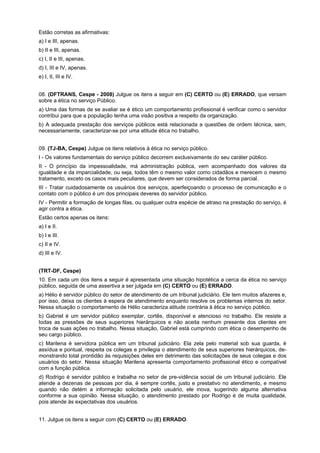 Estão corretas as afirmativas:
a) I e III, apenas.
b) II e III, apenas.
c) I, II e III, apenas.
d) I, III e IV, apenas.
e) I, II, III e IV.
08. (DFTRANS, Cespe - 2008) Julgue os itens a seguir em (C) CERTO ou (E) ERRADO, que versam
sobre a ética no serviço Público.
a) Uma das formas de se avaliar se é ético um comportamento profissional é verificar como o servidor
contribui para que a população tenha uma visão positiva a respeito da organização.
b) A adequada prestação dos serviços públicos está relacionada a questões de ordem técnica, sem,
necessariamente, caracterizar-se por uma atitude ética no trabalho.
09. (TJ-BA, Cespe) Julgue os itens relativos à ética no serviço público.
I - Os valores fundamentais do serviço público decorrem exclusivamente do seu caráter público.
II - O princípio da impessoalidade, má administração pública, vem acompanhado dos valores da
igualdade e da imparcialidade, ou seja, todos têm o mesmo valor como cidadãos e merecem o mesmo
tratamento, exceto os casos mais peculiares, que devem ser considerados de forma parcial.
III - Tratar cuidadosamente os usuários dos serviços, aperfeiçoando o processo de comunicação e o
contato com o público é um dos principais deveres do servidor público.
IV - Permitir a formação de longas filas, ou qualquer outra espécie de atraso na prestação do serviço, é
agir contra a ética.
Estão certos apenas os itens:
a) I e II.
b) I e III.
c) II e IV.
d) III e IV.
(TRT-DF, Cespe)
10. Em cada um dos itens a seguir é apresentada uma situação hipotética a cerca da ética no serviço
público, seguida de uma assertiva a ser julgada em (C) CERTO ou (E) ERRADO.
a) Hélio é servidor público do setor de atendimento de um tribunal judiciário. Ele tem muitos afazeres e,
por isso, deixa os clientes à espera de atendimento enquanto resolve os problemas internos do setor.
Nessa situação o comportamento de Hélio caracteriza atitude contrária à ética no serviço público.
b) Gabriel é um servidor público exemplar, cortês, disponível e atencioso no trabalho. Ele resiste a
todas as pressões de seus superiores hierárquicos e não aceita nenhum presente dos clientes em
troca de suas ações no trabalho. Nessa situação, Gabriel está cumprindo com ética o desempenho de
seu cargo público.
c) Marilena é servidora pública em um tribunal judiciário. Ela zela pelo material sob sua guarda, é
assídua e pontual, respeita os colegas e privilegia o atendimento de seus superiores hierárquicos, de-
monstrando total prontidão às requisições deles em detrimento das solicitações de seus colegas e dos
usuários do setor. Nessa situação Marilena apresenta comportamento profissional ético e compatível
com a função pública.
d) Rodrigo é servidor público e trabalha no setor de pre-vidência social de um tribunal judiciário. Ele
atende a dezenas de pessoas por dia, é sempre cortês, justo e prestativo no atendimento, e mesmo
quando não detém a informação solicitada pelo usuário, ele inova, sugerindo alguma alternativa
conforme a sua opinião. Nessa situação, o atendimento prestado por Rodrigo é de muita qualidade,
pois atende às expectativas dos usuários.
11. Julgue os itens a seguir com (C) CERTO ou (E) ERRADO.
 