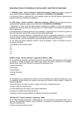 SEGURANÇA FÍSICA E PATRIMONIAL DE INSTALAÇÕES - QUESTÕES DE CONCURSOS
01. (TRE-BA, Cespe - Técnico Judiciário - Segurança Judiciária - 2009) Com relação à segurança
física e patrimonial das instalações, julgue o item abaixo em (C) CERTO ou (E) ERRADO.
a) A segurança física e patrimonial de uma instalação poderá ser feita por agentes ostensivamente
trajados e pessoal em atividade de inteligência.
02. (TSE, Cespe - Técnico Judiciário - Segurança Judiciária - 2006) Acerca de segurança física e
patrimonial das instalações, julgue os próximos itens em (C) CERTO ou (E) ERRADO.
I. Resguardar as áreas onde são desenvolvidos procedimentos sigilosos ou onde são localizados
aparelhos que merecem maior grau de segurança é um objetivo básico de um esquema de segurança
física e patrimonial.
II. No planejamento de segurança física de uma instalação, a organização de um serviço de guarda é o
fator mais importante, pois constitui a área executiva de tal programação.
III. O serviço de guarda ostensiva é responsável por assumir a repressão imediata de um evento
criminoso havido no interior do estabelecimento. Esse serviço também identifica as pessoas e procede
a buscas pessoais, pois tem prerrogativas de polícia judiciária quando estiver de serviço.
IV. Um serviço de guarda ostensiva constitui a força de proteção, a peça de comando de todo o
mecanismo de defesa.
A quantidade de itens certos é igual a
a) 1.
b) 2.
c) 3.
d) 4.
(TRE-PA, Cespe - Técnico Judiciário - Segurança Judiciária - 2006)
03. As medidas de prevenção a entradas de pessoas não autorizadas são aquelas que visam impedir
ou detectar a entrada de alguém cujo objetivo seja praticar ato contra o patrimônio na instalação.
Nesses casos, a peça mais importante no esquema de segurança é a(o)
a) barreira perimetral.
b) iluminação.
c) comunicação.
d) serviço de guarda.
e) alarme.
04. Considere que um assalto tenha ocorrido no turno de trabalho de um agente de segurança, e que
os assaltantes tenham levado uma quantia muito grande em dinheiro. Nessa situação, o agente de
segurança não deve
a) procurar impedir, por todos os meios, o assalto, mesmo com a utilização de força.
b) isolar e preservar o local de crime.
c) arrolar testemunhas com todos os seus dados qualificativos.
d) promover o imediato acionamento do alarme.
e) repassar à polícia a responsabilidade da vigilância do local até sua liberação.
(TRT-GO, FCC - Técnico Judiciário - Segurança - 2008)
05. O Tribunal planeja comemorar a inauguração de sua nova sede com uma grande festa, com a
presença de autoridades públicas, juízes, familiares e convidados. No planejamento da segurança
deve-se, prioritariamente,
a) limitar os acessos públicos ao local.
 