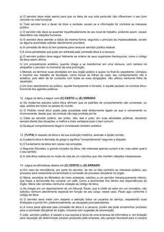 a) O servidor deve estar atento para que os fatos de sua vida particular não influenciem o seu bom
conceito na vida funcional.
b) Todo servidor tem o dever de dizer a verdade, exceto se a informação for contrária ao interesse
público.
c) O servidor não deve se ausentar injustificadamente de seu local de trabalho, podendo assim, causar
desordens nas relações humanas.
d) O servidor deve atender a todos da mesma forma, seguindo o princípio da impessoalidade, exceto
se alguma autoridade solicitar atendimento prioritário.
e) A comissão de ética só tem poderes para censurar servidor público estável.
f) A única penalidade que pode ser arbitrada pela comissão ética é a censura.
g) O servidor público deve seguir fielmente as ordens de seus superiores hierárquicos, como o código
de ética assim afirma.
h) Um procedimento antiético, quando chega a se transformar em uma censura, com certeza irá
atrapalhar o servidor no momento de uma promoção.
i) Manoel, ao terminar suas atividades em seu órgão público e quase no final do expediente, começou
a imprimir seu trabalho de faculdade, como trouxe as folhas de casa, seu comportamento não é
antiético, pois além de ter cumprido com todas as suas obrigações, não utilizou nenhuma folha da
repartição.
j) Um bom atendimento ao público, aquele transparente e honesto, é aquele pautado na conduta ético-
funcional dos agentes públicos.
12. Julgue os itens a seguir com (C) CERTO ou (E) ERRADO.
a) Os modernos estudos sobre ética afirmam que os padrões de comportamento são universais, ou
seja, aceitos em todos os países do mundo.
b) O Padrão moral ético aceito pela sociedade está direta-mente ligado ao que é conveniente ou
inconveniente, desde que, tal conduta não seja proibida por lei.
c) Cabe ao servidor público, ser probo, reto, leal e justo, em suas atividades públicas, decidindo
sempre diante das situações, a melhor e mais vantajosa para o bem comum.
d) Qualquer comportamento ilegal é considerado também antiético.
13. (TJ-PA) A respeito da ética e da sua evolução histórica, assinale a opção correta.
a) A palavra ética é derivada do grego e significa "comportamento" segundo a etiqueta.
b) O fundamento da ética tem raízes nas emoções.
c) Segundo Sócrates, o grande iniciador da ética, não interessa apenas cumprir a lei, mas saber qual é
o seu sentido.
d) A vida ética realiza-se no modo de vida de um indivíduo que não mantém relações interpessoais.
14. Julgue as afirmativas abaixo em (C) CERTO ou (E) ERRADO.
a) Em caso de reincidência, por parte do servidor, de ato ou fato contrário ao interesse público, seu
processo será certamente encaminhado a comissão de processo disciplinar do órgão.
b) Maria, servidora do Ministério do meio ambiente, solicitou a um servidor hierarquicamente inferior,
que fosse a lanchonete lhe comprar um café. Como a lanchonete fica dentro das dependências do
órgão, Maria não cometeu nenhuma violação ao código de ética.
c) Ao chegar em um departamento de um tribunal, Paulo, que é chefe de setor em um ministério, não
solicitou nenhum atendimento especial em função de seu cargo, nesse caso, Paulo agiu conforme o
código de ética.
d) O servidor deve tratar com respeito e atenção todos os usuários do serviço, respeitando suas
limitações e pondo fim, preferencialmente, as situações procrastinatórias.
e) A única pena aplicada pela comissão de ética é a censura, porém ela pode encaminhar processo
para a comissão disciplinar do órgão, inclusive com sugestão de exoneração.
f) João, servidor público, é casado e sua esposa é sócia de uma empresa de informática e, em licitação
para aquisição de determinado produto produzido pela empresa, deu parecer favorável para a compra
 