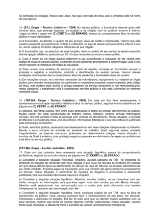 na comissão de licitação. Nesse caso João, não agiu com falta de ética, pois a empresa está no nome
de sua esposa.
15. (STJ, Cespe - Técnico Judiciário - 2008) No serviço público, o funcionário deve-se guiar pela
conduta ética, que abrange aspectos da atuação e da relação com os públicos externo e interno.
Julgue os itens a seguir em (C) CERTO ou (E) ERRADO, acerca do comportamento ético do servidor
público e suas implicações.
a) O funcionário, ao atender o usuário de seu serviço, deve ser cortês e interessado, mesmo que este
usuário apresente comportamento irritado e indelicado ou seja de classe socioeconômica inferior à sua
ou, ainda, ostente símbolos religiosos diferentes de sua religião.
b) O funcionário que, no exercício de suas funções, deixa o usuário de seu serviço à espera enquanto
atende ligação telefônica particular por 20 minutos causa danos morais a esse usuário.
c) Caso o chefe de um órgão público determine a seu subordinado a execução de ato vetado pelo
código de ética no serviço público, o servidor deverá obedecer prontamente à determinação, pois é seu
dever respeitar a hierarquia em todas as situações.
d) Caso ocorra uma tentativa de suborno por parte do usuário, compete ao funcionário recusar a
proposta e registrar a ocorrência, omitindo a identificação do usuário porque, mesmo nessas
condições, o funcionário tem o compromisso ético de preservar a idoneidade moral do usuário.
e) Em situações únicas, se o servidor necessitar de mão-de-obra, equipamento ou material do órgão
público para atender necessidades de superiores ou imprevistos pessoais, estará impedido pelo código
de ética, mas poderá pedir auxílio a colega prestador de serviço temporário e não-remunerado,pois,
nessa categoria, o trabalhador não é considerado servidor público e não está submetido às mesmas
restrições éticas.
16. (TRT-MA, Cespe - Técnico Judiciário - 2005) Em cada um dos itens subsequentes, é
apresentada uma situação hipotética relativa à ética no serviço público, seguida de uma assertiva a ser
julgada em (C) CERTO ou (E) ERRADO.
a) Mariana, servidora pública, tem entre suas atribuições a tarefa de prestar atendimento ao público.
Muitas vezes, por estar assoberbada de trabalho interno, Mariana, embora forneça informações
corretas, tem má vontade e trata as pessoas sem cortesia no atendimento. Nessa situação, a conduta
de Mariana é considerada ética, pois ela oferece informações fidedignas e sua descortesia é justificada
pela sobrecarga de trabalho.
b) Sueli, servidora pública, apresenta bom desempenho e tem boas relações interpessoais no trabalho.
Devido a seus vínculos de amizade no ambiente de trabalho, Sueli, algumas vezes, acoberta
irregularidades, de diversas naturezas, praticadas por determinados colegas. Nessa situação, a
conduta de Sueli é antiética, pois privilegia aspectos pessoais em detrimento de aspectos profissionais
e da ética no serviço público.
(TRT-MA, Cespe - Auxiliar Judiciário - 2005)
17. Cada um dos próximos itens apresenta uma situação hipotética acerca do comportamento
profissional, seguida de uma afirmativa a ser julgada em (C) CERTO ou (E) ERRADO.
a) Considere a seguinte situação hipotética. Angelina, auxiliar judiciária do TRT, foi indiscreta no
ambiente de trabalho ao comentar com seus colegas o que ouviu na reunião de diretores em ocasião
em que estava dando apoio ao atendimento do serviço de copa do tribunal. Ao receber advertência de
seu chefe imediato, Angelina julgou-se injustiçada, pois sua conduta não gerou nenhuma consequência
ao tribunal. Nessa situação, o sentimento de injustiça de Angelina é procedente e eticamente
justificável, pois sua conduta não trouxe prejuízo a ninguém.
b) Considere a seguinte situação hipotética. Albertino, servidor público, ao se comunicar com seu
chefe, manipula as informações para que elas sejam mais bem aceitas por ele. Nessa situação,
Albertino está prejudicando sua comunicação com o chefe, pois está colocando uma barreira
interpessoal no processo de comunicação com ele.
c) Considere a seguinte situação hipotética. Irene, servidora pública de um TRT, atua na área de
atendimento ao público. Irene procura conhecer bem o funcionamento de seu setor, ser eficiente,
interessada e atenciosa no trabalho. Ela faz de tudo para que os clientes fiquem satisfeitos com os
seus serviços, mesmo que tenha de ignorar algumas normas institucionais. Nessa situação, mesmo
tendo boas intenções, a atitude de Irene é contrária ao correto comportamento profissional.
 