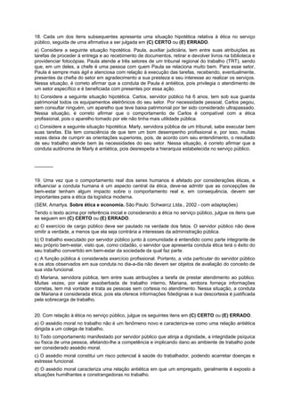 18. Cada um dos itens subsequentes apresenta uma situação hipotética relativa à ética no serviço
público, seguida de uma afirmativa a ser julgada em (C) CERTO ou (E) ERRADO.
a) Considere a seguinte situação hipotética. Paula, auxiliar judiciária, tem entre suas atribuições as
tarefas de proceder à entrega e ao recebimento de documentos, retirar e devolver livros na biblioteca e
providenciar fotocópias. Paula atende a três setores de um tribunal regional do trabalho (TRT), sendo
que, em um deles, a chefe é uma pessoa com quem Paula se relaciona muito bem. Para esse setor,
Paula é sempre mais ágil e atenciosa com relação à execução das tarefas, recebendo, eventualmente,
presentes da chefia do setor em agradecimento a sua presteza e seu interesse ao realizar os serviços.
Nessa situação, é correto afirmar que a conduta de Paula é antiética, pois privilegia o atendimento de
um setor específico e é beneficiada com presentes por essa ação.
b) Considere a seguinte situação hipotética. Carlos, servidor público há 6 anos, tem sob sua guarda
patrimonial todos os equipamentos eletrônicos do seu setor. Por necessidade pessoal, Carlos pegou,
sem consultar ninguém, um aparelho que teve baixa patrimonial por ter sido considerado ultrapassado.
Nessa situação, é correto afirmar que o comportamento de Carlos é compatível com a ética
profissional, pois o aparelho tomado por ele não tinha mais utilidade pública.
c) Considere a seguinte situação hipotética. Marly, servidora pública de um tribunal, sabe executar bem
suas tarefas. Ela tem consciência de que tem um bom desempenho profissional e, por isso, muitas
vezes deixa de cumprir as orientações superiores, pois, de acordo com seu entendimento, o resultado
de seu trabalho atende bem às necessidades do seu setor. Nessa situação, é correto afirmar que a
conduta autônoma de Marly é antiética, pois desrespeita a hierarquia estabelecida no serviço público.
_______
19. Uma vez que o comportamento real dos seres humanos é afetado por considerações éticas, e
influenciar a conduta humana é um aspecto central da ética, deve-se admitir que as concepções de
bem-estar tenham algum impacto sobre o comportamento real e, em consequência, devem ser
importantes para a ética da logística moderna.
(SEM, Amartya. Sobre ética e economia. São Paulo: Schwarcz Ltda., 2002 - com adaptações)
Tendo o texto acima por referência inicial e considerando a ética no serviço público, julgue os itens que
se seguem em (C) CERTO ou (E) ERRADO.
a) O exercício de cargo público deve ser pautado na verdade dos fatos. O servidor público não deve
omitir a verdade, a menos que ela seja contrária a interesses da administração pública.
b) O trabalho executado por servidor público junto à comunidade é entendido como parte integrante de
seu próprio bem-estar, visto que, como cidadão, o servidor que apresenta conduta ética terá o êxito do
seu trabalho convertido em bem-estar da sociedade da qual faz parte.
c) A função pública é considerada exercício profissional. Portanto, a vida particular do servidor público
e os atos observados em sua conduta no dia-a-dia não devem ser objetos de avaliação do conceito de
sua vida funcional.
d) Mariana, servidora pública, tem entre suas atribuições a tarefa de prestar atendimento ao público.
Muitas vezes, por estar assoberbada de trabalho interno, Mariana, embora forneça informações
corretas, tem má vontade e trata as pessoas sem cortesia no atendimento. Nessa situação, a conduta
de Mariana é considerada ética, pois ela oferece informações fidedignas e sua descortesia é justificada
pela sobrecarga de trabalho.
20. Com relação à ética no serviço público, julgue os seguintes itens em (C) CERTO ou (E) ERRADO.
a) O assédio moral no trabalho não é um fenômeno novo e caracteriza-se como uma relação antiética
dirigida a um colega de trabalho.
b) Todo comportamento manifestado por servidor público que atinja a dignidade, a integridade psíquica
ou física de uma pessoa, afetando-lhe a competência e implicando dano ao ambiente de trabalho pode
ser considerado assédio moral.
c) O assédio moral constitui um risco potencial à saúde do trabalhador, podendo acarretar doenças e
estresse funcional.
d) O assédio moral caracteriza uma relação antiética em que um empregado, geralmente é exposto a
situações humilhantes e constrangedoras no trabalho.
 