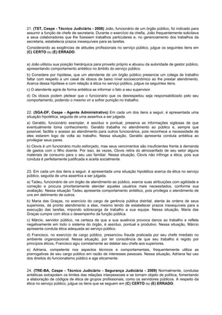 21. (TST, Cespe - Técnico Judiciário - 2008) João, funcionário de um órgão público, foi indicado para
assumir a função de chefe de secretaria. Durante o exercício da chefia, João frequentemente solicitava
a seus colaboradores que lhe fizessem trabalhos particulares e, no gerenciamento dos trabalhos da
secretaria, estabelecia prazos inexequíveis para as tarefas.
Considerando as exigências de atitudes profissionais no serviço público, julgue os seguintes itens em
(C) CERTO ou (E) ERRADO.
a) João utilizou sua posição hierárquica para proveito próprio e abusou da autoridade de gestor público,
apresentando comportamento antiético no âmbito do serviço público.
b) Considere por hipótese, que um atendente de um órgão público presencie um colega de trabalho
faltar com respeito a um casal de idosos de baixo nível socioeconômico ao lhe prestar atendimento.
Acerca dessa hipótese e com relação à ética no serviço público, julgue os seguintes itens.
c) O atendente agirá de forma antiética se informar o fato a seu supervisor.
d) Os idosos podem pleitear que o funcionário que os desrespeitou seja responsabilizado pelo seu
comportamento, podendo o mesmo vir a sofrer punição no trabalho.
22. (SGA-DF, Cespe - Agente Administrativo) Em cada um dos itens a seguir, é apresentada uma
situação hipotética, seguida de uma assertiva a ser julgada.
a) Geraldo, funcionário exemplar, é assíduo e pontual, preserva as informações sigilosas de que
eventualmente toma conhecimento. Geraldo trabalha no atendimento ao público e, sempre que
possível, facilita o acesso ao atendimento para outros funcionários, pois reconhece a necessidade de
eles estarem logo de volta ao trabalho. Nessa situação, Geraldo apresenta conduta antiética ao
privilegiar seus pares.
b) Clovis é um funcionário muito esforçado, mas seus vencimentos são insuficientes frente à demanda
de gastos com o filho doente. Por isso, às vezes, Clovis retira do almoxarifado de seu setor alguns
materiais de consumo para o seu uso familiar. Nessa situação, Clovis não infringe a ética, pois sua
conduta é perfeitamente justificada e aceita socialmente.
23. Em cada um dos itens a seguir, é apresentada uma situação hipotética acerca da ética no serviço
público, seguida de uma assertiva a ser julgada.
a) Tadeu, funcionário de um órgão de atendimento ao público, exerce suas atribuições com agilidade e
correção e procura prioritariamente atender aqueles usuários mais necessitados, conforme sua
avaliação. Nessa situação Tadeu apresenta comportamento antiético, pois privilegia o atendimento de
uns em detrimento de outros.
b) Maria das Graças, no exercício do cargo de gerência pública distrital, atenta às ordens de seus
superiores, dá pronto atendimento a elas, mesmo tendo de estabelecer prazos inexequíveis para a
execução das tarefas, impondo sobrecarga de trabalho a sua equipe. Nessa situação, Maria das
Graças cumpre com ética o desempenho da função pública.
c) Márcio, servidor público, na certeza de que a sua ausência provoca danos ao trabalho e reflete
negativamente em todo o sistema do órgão, é assíduo, pontual e produtivo. Nessa situação, Márcio
apresenta conduta ética adequada ao serviço público.
d) Francisco, no exercício de cargo público, presenciou fraude praticada por seu chefe imediato no
ambiente organizacional. Nessa situação, por ter consciência de que seu trabalho é regido por
princípios éticos, Francisco agiu corretamente ao delatar seu chefe aos superiores.
e) Adriana, competente nos aspectos técnicos e comportamentais, frequentemente utiliza as
prerrogativas de seu cargo público em razão de interesses pessoais. Nessa situação, Adriana faz uso
dos direitos do funcionalismo público e age eticamente.
24. (TRE-BA, Cespe - Técnico Judiciário - Segurança Judiciária - 2009) Normalmente, condutas
antiéticas extrapolam os limites das relações interpessoais e se tornam objeto de política, fomentando
a elaboração de códigos de ética de grupos profissionais, como os servidores públicos. A respeito da
ética no serviço público, julgue os itens que se seguem em (C) CERTO ou (E) ERRADO.
 