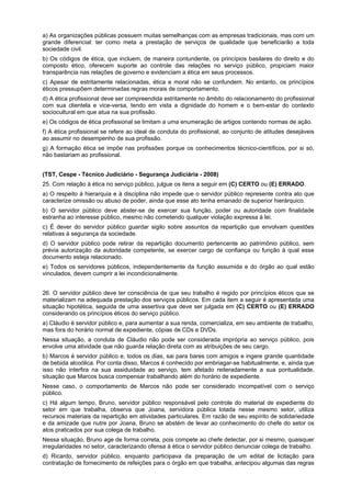 a) As organizações públicas possuem muitas semelhanças com as empresas tradicionais, mas com um
grande diferencial: ter como meta a prestação de serviços de qualidade que beneficiarão a toda
sociedade civil.
b) Os códigos de ética, que incluem, de maneira contundente, os princípios basilares do direito e do
composto ético, oferecem suporte ao controle das relações no serviço público, propiciam maior
transparência nas relações de governo e evidenciam a ética em seus processos.
c) Apesar de estritamente relacionadas, ética e moral não se confundem. No entanto, os princípios
éticos pressupõem determinadas regras morais de comportamento.
d) A ética profissional deve ser compreendida estritamente no âmbito do relacionamento do profissional
com sua clientela e vice-versa, tendo em vista a dignidade do homem e o bem-estar do contexto
sociocultural em que atua na sua profissão.
e) Os códigos de ética profissional se limitam a uma enumeração de artigos contendo normas de ação.
f) A ética profissional se refere ao ideal de conduta do profissional, ao conjunto de atitudes desejáveis
ao assumir no desempenho de sua profissão.
g) A formação ética se impõe nas profissões porque os conhecimentos técnico-científicos, por si só,
não bastariam ao profissional.
(TST, Cespe - Técnico Judiciário - Segurança Judiciária - 2008)
25. Com relação à ética no serviço público, julgue os itens a seguir em (C) CERTO ou (E) ERRADO.
a) O respeito à hierarquia e à disciplina não impede que o servidor público represente contra ato que
caracterize omissão ou abuso de poder, ainda que esse ato tenha emanado de superior hierárquico.
b) O servidor público deve abster-se de exercer sua função, poder ou autoridade com finalidade
estranha ao interesse público, mesmo não cometendo qualquer violação expressa à lei.
c) É dever do servidor público guardar sigilo sobre assuntos da repartição que envolvam questões
relativas à segurança da sociedade.
d) O servidor público pode retirar da repartição documento pertencente ao patrimônio público, sem
prévia autorização da autoridade competente, se exercer cargo de confiança ou função à qual esse
documento esteja relacionado.
e) Todos os servidores públicos, independentemente da função assumida e do órgão ao qual estão
vinculados, devem cumprir a lei incondicionalmente.
26. O servidor público deve ter consciência de que seu trabalho é regido por princípios éticos que se
materializam na adequada prestação dos serviços públicos. Em cada item a seguir é apresentada uma
situação hipotética, seguida de uma assertiva que deve ser julgada em (C) CERTO ou (E) ERRADO
considerando os princípios éticos do serviço público.
a) Cláudio é servidor público e, para aumentar a sua renda, comercializa, em seu ambiente de trabalho,
mas fora do horário normal de expediente, cópias de CDs e DVDs.
Nessa situação, a conduta de Cláudio não pode ser considerada imprópria ao serviço público, pois
envolve uma atividade que não guarda relação direta com as atribuições de seu cargo.
b) Marcos é servidor público e, todos os dias, sai para bares com amigos e ingere grande quantidade
de bebida alcoólica. Por conta disso, Marcos é conhecido por embriagar-se habitualmente, e, ainda que
isso não interfira na sua assiduidade ao serviço, tem afetado reiteradamente a sua pontualidade,
situação que Marcos busca compensar trabalhando além do horário de expediente.
Nesse caso, o comportamento de Marcos não pode ser considerado incompatível com o serviço
público.
c) Há algum tempo, Bruno, servidor público responsável pelo controle do material de expediente do
setor em que trabalha, observa que Joana, servidora pública lotada nesse mesmo setor, utiliza
recursos materiais da repartição em atividades particulares. Em razão de seu espírito de solidariedade
e da amizade que nutre por Joana, Bruno se abstém de levar ao conhecimento do chefe do setor os
atos praticados por sua colega de trabalho.
Nessa situação, Bruno age de forma correta, pois compete ao chefe detectar, por si mesmo, quaisquer
irregularidades no setor, caracterizando ofensa à ética o servidor público denunciar colega de trabalho.
d) Ricardo, servidor público, enquanto participava da preparação de um edital de licitação para
contratação de fornecimento de refeições para o órgão em que trabalha, antecipou algumas das regras
 