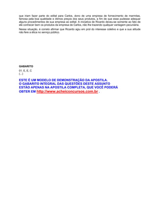 que iriam fazer parte do edital para Carlos, dono de uma empresa de fornecimento de marmitas,
famosa pela boa qualidade e ótimos preços dos seus produtos, a fim de que esse pudesse adequar
alguns procedimentos de sua empresa ao edital. A iniciativa de Ricardo deveu-se somente ao fato de
ele conhecer bem os produtos da empresa de Carlos, não lhe trazendo qualquer vantagem pecuniária.
Nessa situação, é correto afirmar que Ricardo agiu em prol do interesse coletivo e que a sua atitude
não fere a ética no serviço público.
GABARITO
01. E, E, C
(...)
ESTE É UM MODELO DE DEMONSTRAÇÃO DA APOSTILA.
O GABARITO INTEGRAL DAS QUESTÕES DESTE ASSUNTO
ESTÃO APENAS NA APOSTILA COMPLETA, QUE VOCÊ PODERÁ
OBTER EM http://www.acheiconcursos.com.br .
 