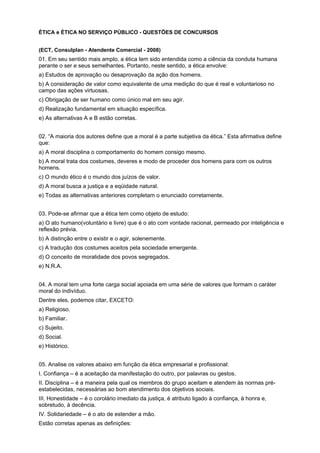 ÉTICA e ÉTICA NO SERVIÇO PÚBLICO - QUESTÕES DE CONCURSOS
(ECT, Consulplan - Atendente Comercial - 2008)
01. Em seu sentido mais amplo, a ética tem sido entendida como a ciência da conduta humana
perante o ser e seus semelhantes. Portanto, neste sentido, a ética envolve:
a) Estudos de aprovação ou desaprovação da ação dos homens.
b) A consideração de valor como equivalente de uma medição do que é real e voluntarioso no
campo das ações virtuosas.
c) Obrigação de ser humano como único mal em seu agir.
d) Realização fundamental em situação específica.
e) As alternativas A e B estão corretas.
02. “A maioria dos autores define que a moral é a parte subjetiva da ética.” Esta afirmativa define
que:
a) A moral disciplina o comportamento do homem consigo mesmo.
b) A moral trata dos costumes, deveres e modo de proceder dos homens para com os outros
homens.
c) O mundo ético é o mundo dos juízos de valor.
d) A moral busca a justiça e a eqüidade natural.
e) Todas as alternativas anteriores completam o enunciado corretamente.
03. Pode-se afirmar que a ética tem como objeto de estudo:
a) O ato humano(voluntário e livre) que é o ato com vontade racional, permeado por inteligência e
reflexão prévia.
b) A distinção entre o existir e o agir, solenemente.
c) A tradução dos costumes aceitos pela sociedade emergente.
d) O conceito de moralidade dos povos segregados.
e) N.R.A.
04. A moral tem uma forte carga social apoiada em uma série de valores que formam o caráter
moral do indivíduo.
Dentre eles, podemos citar, EXCETO:
a) Religioso.
b) Familiar.
c) Sujeito.
d) Social.
e) Histórico.
05. Analise os valores abaixo em função da ética empresarial e profissional:
I. Confiança – é a aceitação da manifestação do outro, por palavras ou gestos.
II. Disciplina – é a maneira pela qual os membros do grupo aceitam e atendem às normas pré-
estabelecidas, necessárias ao bom atendimento dos objetivos sociais.
III. Honestidade – é o corolário imediato da justiça, é atributo ligado à confiança, à honra e,
sobretudo, à decência.
IV. Solidariedade – é o ato de estender a mão.
Estão corretas apenas as definições:
 
