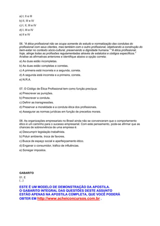 a) I, II e III
b) II, III e IV
c) I, II, III e IV
d) I, III e IV
e) II e IV
06. “A ética profissional não se ocupa somente do estudo e normatização das condutas do
profissional com seus clientes, mas também com o outro profissional, objetivando a construção do
bem-estar no contexto sócio-cultural, preservando a dignidade humana.” “A ética profissional,
hoje, atinge todas as profissões regulamentadas através de estatutos e códigos específicos.”
Analise as afirmativas anteriores e identifique abaixo a opção correta:
a) As duas estão incompletas.
b) As duas estão completas e corretas.
c) A primeira está incorreta e a segunda, correta.
d) A segunda está incorreta e a primeira, correta.
e) N.R.A.
07. O Código de Ética Profissional tem como função precípua:
a) Prescrever as punições.
b) Prescrever a conduta.
c) Definir as transgressões.
d) Preservar a moralidade e a conduta ética dos profissionais.
e) Assegurar as normas jurídicas em função de preceitos morais.
08. As organizações empresariais no Brasil ainda não se convenceram que o comportamento
ético é um caminho para o sucesso empresarial. Com este pensamento, pode-se afirmar que as
chances de sobrevivência de uma empresa é:
a) Descumprir legislação trabalhista.
b) Poluir ambiente, troca de favores.
c) Busca de espaço social e aperfeiçoamento ético.
d) Enganar o consumidor, tráfico de influências.
e) Sonegar impostos.
GABARITO
01. E
(...)
ESTE É UM MODELO DE DEMONSTRAÇÃO DA APOSTILA.
O GABARITO INTEGRAL DAS QUESTÕES DESTE ASSUNTO
ESTÃO APENAS NA APOSTILA COMPLETA, QUE VOCÊ PODERÁ
OBTER EM http://www.acheiconcursos.com.br .
 
