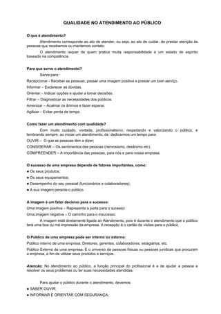 QUALIDADE NO ATENDIMENTO AO PÚBLICO
O que é atendimento?
Atendimento corresponde ao ato de atender, ou seja, ao ato de cuidar, de prestar atenção às
pessoas que recebemos ou mantemos contato.
O atendimento requer de quem pratica muita responsabilidade e um estado de espírito
baseado na competência.
Para que serve o atendimento?
Serve para:
Recepcionar - Receber as pessoas, passar uma imagem positiva e prestar um bom serviço.
Informar – Esclarecer as dúvidas.
Orientar – Indicar opções e ajudar a tomar decisões.
Filtrar – Diagnosticar as necessidades dos públicos.
Amenizar – Acalmar os ânimos e fazer esperar.
Agilizar – Evitar perda de tempo.
Como fazer um atendimento com qualidade?
Com muito cuidado, vontade, profissionalismo, respeitando e valorizando o público, e
lembrando sempre, ao iniciar um atendimento, de dedicarmos um tempo para:
OUVIR – O que as pessoas têm a dizer;
CONSIDERAR – Os sentimentos das pessoas (nervosismo, desânimo etc).
COMPREENDER – A importância das pessoas, para nós e para nossa empresa.
O sucesso de uma empresa depende de fatores importantes, como:
Os seus produtos;
Os seus equipamentos;
Desempenho do seu pessoal (funcionários e colaboradores);
A sua imagem perante o público.
A imagem é um fator decisivo para o sucesso:
Uma imagem positiva – Representa a porta para o sucesso.
Uma imagem negativa – O caminho para o insucesso.
A imagem está diretamente ligada ao Atendimento, pois é durante o atendimento que o público
terá uma boa ou má impressão da empresa. A recepção é o cartão de visitas para o público.
O Público de uma empresa pode ser interno ou externo:
Público interno de uma empresa: Diretores, gerentes, colaboradores, estagiários, etc.
Público Externo de uma empresa: É o universo de pessoas físicas ou pessoas jurídicas que procuram
a empresa, a fim de utilizar seus produtos e serviços.
Atencão: No atendimento ao público, a função principal do profissional é a de ajudar a pessoa a
resolver os seus problemas ou ter suas necessidades atendidas.
Para ajudar o público durante o atendimento, devemos:
SABER OUVIR;
INFORMAR E ORIENTAR COM SEGURANÇA;
 