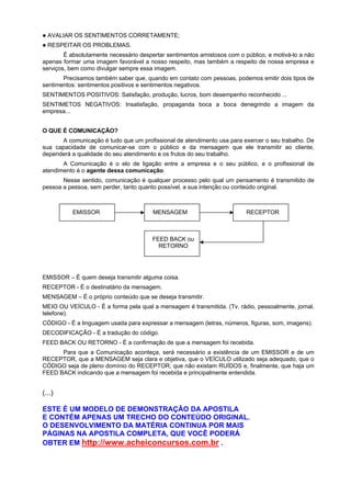 AVALIAR OS SENTIMENTOS CORRETAMENTE;
RESPEITAR OS PROBLEMAS.
É absolutamente necessário despertar sentimentos amistosos com o público, e motivá-lo a não
apenas formar uma imagem favorável a nosso respeito, mas também a respeito de nossa empresa e
serviços, bem como divulgar sempre essa imagem.
Precisamos também saber que, quando em contato com pessoas, podemos emitir dois tipos de
sentimentos: sentimentos positivos e sentimentos negativos.
SENTIMENTOS POSITIVOS: Satisfação, produção, lucros, bom desempenho reconhecido ...
SENTIMETOS NEGATIVOS: Insatisfação, propaganda boca a boca denegrindo a imagem da
empresa...
O QUE É COMUNICAÇÃO?
A comunicação é tudo que um profissional de atendimento usa para exercer o seu trabalho. De
sua capacidade de comunicar-se com o público e da mensagem que ele transmitir ao cliente,
dependerá a qualidade do seu atendimento e os frutos do seu trabalho.
A Comunicação é o elo de ligação entre a empresa e o seu público, e o profissional de
atendimento é o agente dessa comunicação.
Nesse sentido, comunicação é qualquer processo pelo qual um pensamento é transmitido de
pessoa a pessoa, sem perder, tanto quanto possível, a sua intenção ou conteúdo original.
EMISSOR – É quem deseja transmitir alguma coisa.
RECEPTOR - É o destinatário da mensagem.
MENSAGEM – É o próprio conteúdo que se deseja transmitir.
MEIO OU VEÍCULO - É a forma pela qual a mensagem é transmitida. (Tv, rádio, pessoalmente, jornal,
telefone).
CÓDIGO - É a linguagem usada para expressar a mensagem (letras, números, figuras, som, imagens).
DECODIFICAÇÃO - É a tradução do código.
FEED BACK OU RETORNO - É a confirmação de que a mensagem foi recebida.
Para que a Comunicação aconteça, será necessário a existência de um EMISSOR e de um
RECEPTOR, que a MENSAGEM seja clara e objetiva, que o VEÍCULO utilizado seja adequado, que o
CÓDIGO seja de pleno domínio do RECEPTOR, que não existam RUÍDOS e, finalmente, que haja um
FEED BACK indicando que a mensagem foi recebida e principalmente entendida.
(...)
ESTE É UM MODELO DE DEMONSTRAÇÃO DA APOSTILA
E CONTÉM APENAS UM TRECHO DO CONTEÚDO ORIGINAL.
O DESENVOLVIMENTO DA MATÉRIA CONTINUA POR MAIS
PÁGINAS NA APOSTILA COMPLETA, QUE VOCÊ PODERÁ
OBTER EM http://www.acheiconcursos.com.br .
EMISSOR MENSAGEM RECEPTOR
FEED BACK ou
RETORNO
 