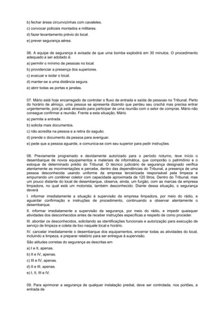 b) fechar áreas circunvizinhas com cavaletes.
c) convocar policiais montados e militares.
d) fazer levantamento prévio do local.
e) prever segurança aérea.
06. A equipe de segurança é avisada de que uma bomba explodirá em 30 minutos. O procedimento
adequado a ser adotado é:
a) permitir o mínimo de pessoas no local.
b) providenciar a presença dos superiores.
c) evacuar e isolar o local.
d) manter-se a uma distância segura.
e) abrir todas as portas e janelas.
07. Mário está hoje encarregado de controlar o fluxo de entrada e saída de pessoas no Tribunal. Perto
do horário de almoço, uma pessoa se apresenta dizendo que perdeu seu crachá mas precisa entrar
urgentemente, pois já está atrasado para participar de uma reunião com o setor de compras. Mário não
consegue confirmar a reunião. Frente a esta situação, Mário
a) permite a entrada.
b) solicita mais documentos.
c) não acredita na pessoa e a retira do saguão.
d) prende o documento da pessoa para averiguar.
e) pede que a pessoa aguarde, e comunica-se com seu superior para pedir instruções.
08. Previamente programado e devidamente autorizado para o período noturno, teve início o
desembarque de novos equipamentos e materiais de informática, que comporão o patrimônio e o
estoque de determinado prédio do Tribunal. O técnico judiciário de segurança designado verifica
atentamente as movimentações e percebe, dentro das dependências do Tribunal, a presença de uma
pessoa desconhecida usando uniforme da empresa terceirizada responsável pela limpeza e
empurrando um contêiner coletor com capacidade aproximada de 120 litros. Dentro do Tribunal, mas
um pouco distante do local de desembarque, observa, ainda, um furgão, com as marcas da empresa
limpadora, no qual está um motorista, também desconhecido. Diante dessa situação, o segurança
deverá
I. informar imediatamente a situação à supervisão da empresa limpadora, por meio do rádio, e
aguardar confirmação e instruções de procedimento, continuando a observar atentamente o
desembarque.
II. informar imediatamente a supervisão da segurança, por meio do rádio, e impedir quaisquer
atividades dos desconhecidos antes de receber instruções específicas a respeito de como proceder.
III. abordar os desconhecidos, solicitando as identificações funcionais e autorização para execução de
serviço de limpeza e coleta de lixo naquele local e horário.
IV. cancelar imediatamente o desembarque dos equipamentos, encerrar todas as atividades do local,
incluindo a limpeza, e preparar relatório para ser entregue à supervisão.
São atitudes corretas do segurança as descritas em
a) I e II, apenas.
b) II e IV, apenas.
c) III e IV, apenas.
d) II e III, apenas.
e) I, II, III e IV.
09. Para aprimorar a segurança de qualquer instalação predial, deve ser controlada, nos portões, a
entrada de
 