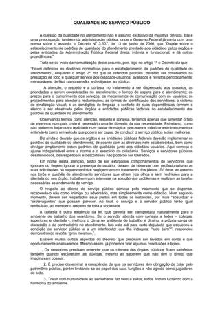 QUALIDADE NO SERVIÇO PÚBLICO
A questão da qualidade no atendimento não é assunto exclusivo da iniciativa privada. Ela é
uma preocupação também da administração pública, onde o Governo Federal já conta com uma
norma sobre o assunto, o Decreto No
3.507, de 13 de junho de 2000, que “Dispõe sobre o
estabelecimento de padrões de qualidade do atendimento prestado aos cidadãos pelos órgãos e
pelas entidades da Administração Pública Federal direta, indireta e fundacional, e dá outras
providências.”
Trata-se do início da normatização deste assunto, pois logo no artigo 1º o Decreto diz que
“Ficam definidas as diretrizes normativas para o estabelecimento de padrões de qualidade do
atendimento”, enquanto o artigo 2º. diz que os referidos padrões “deverão ser observados na
prestação de todo e qualquer serviço aos cidadãos-usuários; avaliados e revistos periodicamente;
mensuráveis; de fácil compreensão; e divulgados ao público.
A atenção, o respeito e a cortesia no tratamento a ser dispensado aos usuários; as
prioridades a serem consideradas no atendimento; o tempo de espera para o atendimento; os
prazos para o cumprimento dos serviços; os mecanismos de comunicação com os usuários; os
procedimentos para atender a reclamações; as formas de identificação dos servidores; o sistema
de sinalização visual; e as condições de limpeza e conforto de suas dependências formam o
elenco a ser observado pelos órgãos e entidades públicas federais no estabelecimento dos
padrões de qualidade no atendimento.
Observando termos como atenção, respeito e cortesia, teríamos apenas que lamentar o fato
de vivermos num país onde é necessário uma lei dizendo da sua necessidade. Entretanto, como
não podemos forjar outra realidade num passe de mágica, precisamos valorizar este instrumento e
entendê-lo como um veículo que poderá ser capaz de conduzir o serviço público a dias melhores.
Diz ainda o decreto que os órgãos e as entidades públicas federais deverão implementar os
padrões de qualidade do atendimento, de acordo com as diretrizes nele estabelecidas, bem como
divulgar amplamente esses padrões de qualidade junto aos cidadãos-usuários. Aqui começa o
ajuste indispensável entre a norma e o exercício da cidadania. Serviços e servidores públicos
desatenciosos, desrespeitosos e descorteses não poderão ser tolerados.
Em nome desta atenção, terão de ser extirpados comportamentos de servidores que
ignoram ou fingem ignorar a presença do usuário, deixam de observar com profissionalismo as
suas solicitações ou requerimentos e negligenciam no tratamento dos pleitos. Só deve ter assento
nos birôs e guichês de atendimento servidores que olhem nos olhos e sem restrições para a
clientela do seu órgão, trabalhem com interesse na solução dos problemas e realizem as tarefas
necessárias ao andamento do serviço.
O respeito ao cliente do serviço público começa pelo tratamento que se dispensa,
recebendo-o não como inimigo ou adversário, mas simplesmente como cidadão. Num segundo
momento, devem ser respeitados seus pleitos em todas as instâncias, por mais “absurdos” e
“extravagantes” que possam parecer. Ao final, o serviço e o servidor público terão igual
retribuição, ao merecer o respeito de toda a sociedade.
A cortesia é outra exigência da lei, que deveria ser transportada naturalmente para o
ambiente de trabalho dos servidores. Se o servidor aborda com cortesia a todos – colegas,
superiores e clientela -, melhora o clima no ambiente de trabalho e diminui a própria carga de
discussão e de contraditório no atendimento. Isto vale até para certo deputado que esqueceu a
condição de servidor público e a um interlocutor que lhe indagara: “tudo bem?”, respondeu
demonstrando revolta: “pros mesmos.”.
Existem muitos outros aspectos do Decreto que precisam ser levados em conta e que
oportunamente analisaremos. Mesmo assim, já podemos tirar algumas conclusões e lições.
1. Os servidores precisam entender que os clientes dos órgãos públicos ficam satisfeitos
também quando esclarecem as dúvidas, mesmo ao saberem que não têm o direito que
imaginavam possuir.
2. É preciso disseminar a consciência de que os servidores têm obrigação de zelar pelo
patrimônio público, porém limitando-se ao papel das suas funções e não agindo como julgadores
de tudo.
3. Tratar com humanidade ao semelhante faz bem a todos; todos findam lucrando com a
harmonia do ambiente.
 