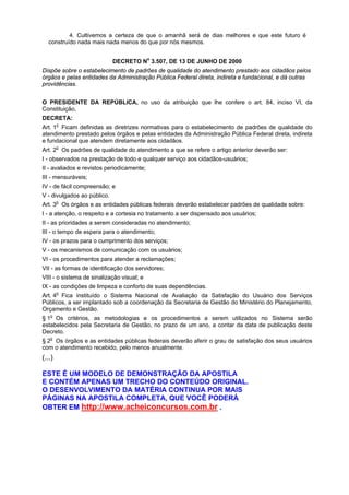 4. Cultivemos a certeza de que o amanhã será de dias melhores e que este futuro é
construído nada mais nada menos do que por nós mesmos.
DECRETO No
3.507, DE 13 DE JUNHO DE 2000
Dispõe sobre o estabelecimento de padrões de qualidade do atendimento prestado aos cidadãos pelos
órgãos e pelas entidades da Administração Pública Federal direta, indireta e fundacional, e dá outras
providências.
O PRESIDENTE DA REPÚBLICA, no uso da atribuição que lhe confere o art. 84, inciso VI, da
Constituição,
DECRETA:
Art. 1o
Ficam definidas as diretrizes normativas para o estabelecimento de padrões de qualidade do
atendimento prestado pelos órgãos e pelas entidades da Administração Pública Federal direta, indireta
e fundacional que atendem diretamente aos cidadãos.
Art. 2o
Os padrões de qualidade do atendimento a que se refere o artigo anterior deverão ser:
I - observados na prestação de todo e qualquer serviço aos cidadãos-usuários;
II - avaliados e revistos periodicamente;
III - mensuráveis;
IV - de fácil compreensão; e
V - divulgados ao público.
Art. 3o
Os órgãos e as entidades públicas federais deverão estabelecer padrões de qualidade sobre:
I - a atenção, o respeito e a cortesia no tratamento a ser dispensado aos usuários;
II - as prioridades a serem consideradas no atendimento;
III - o tempo de espera para o atendimento;
IV - os prazos para o cumprimento dos serviços;
V - os mecanismos de comunicação com os usuários;
VI - os procedimentos para atender a reclamações;
VII - as formas de identificação dos servidores;
VIII - o sistema de sinalização visual; e
IX - as condições de limpeza e conforto de suas dependências.
Art. 4o
Fica instituído o Sistema Nacional de Avaliação da Satisfação do Usuário dos Serviços
Públicos, a ser implantado sob a coordenação da Secretaria de Gestão do Ministério do Planejamento,
Orçamento e Gestão.
§ 1o
Os critérios, as metodologias e os procedimentos a serem utilizados no Sistema serão
estabelecidos pela Secretaria de Gestão, no prazo de um ano, a contar da data de publicação deste
Decreto.
§ 2o
Os órgãos e as entidades públicas federais deverão aferir o grau de satisfação dos seus usuários
com o atendimento recebido, pelo menos anualmente.
(...)
ESTE É UM MODELO DE DEMONSTRAÇÃO DA APOSTILA
E CONTÉM APENAS UM TRECHO DO CONTEÚDO ORIGINAL.
O DESENVOLVIMENTO DA MATÉRIA CONTINUA POR MAIS
PÁGINAS NA APOSTILA COMPLETA, QUE VOCÊ PODERÁ
OBTER EM http://www.acheiconcursos.com.br .
 