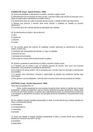 (FUNDAC-PB, Cespe - Agente Protetivo - 2008)
05. Acerca da qualidade no atendimento ao público, assinale a opção correta.
a) Diferentemente dos funcionários do setor privado, o servidor público não precisa se preocupar com o
tempo de espera para o atendimento ao público externo.
b) O atendimento deve ser cortês e educado apenas quando o cidadão também agir dessa forma.
c) Sempre que possível, o servidor deve evitar resolver o problema do cidadão no primeiro
atendimento.
d) O servidor deve dar a devida atenção às solicitações dos cidadãos.
06. No atendimento ao público, não se deve ser
a) claro.
b) intolerante.
c) eficiente.
d) cordial.
07. Os princípio gerais das políticas de qualidade, também aplicáveis ao atendimento no serviço
público, incluem o(a)
a) satisfação das necessidades dos clientes, no caso, os cidadãos.
b) aumento do lucro.
c) demissão de funcionários.
d) diminuição do número total de atendimentos ao público.
08. Quanto à qualidade no atendimento ao público, assinale a opção correta.
a) O desleixo com as roupas e com os cuidados pessoais do servidor, bem como uma eventual
descortesia, não prejudicam a qualidade do atendimento.
b) Por tratar-se de serviço público, não é necessário que o servidor haja com discrição no atendimento
aos cidadãos.
c) O servidor deve demonstrar interesse e objetividade na solução dos problemas trazidos pela
comunidade.
d) Para garantir a comunicabilidade, o servidor deve conversar sobre assuntos pessoais do cidadão.
(FCPTN-PA, Cespe - Auxiliar Operacional - 2008)
Texto para as questões 09 e 10.
Pedro, auxiliar operacional de uma empresa de grande porte, atende os clientes sem a devida
cordialidade, mantém-se indiferente e age de maneira robotizada ao prestar atendimento. Carlos, chefe
do setor em que Pedro trabalha, ao orientar seus colaboradores quanto ao comportamento profissional
a ser adotado no atendimento ao público, dá instruções de forma contraditória e frequentemente muda
de opinião.
09. Em relação à situação hipotética apresentada no texto, é correto afirmar que a atitude adotada por
Pedro é caracterizada pelo(a)
a) automatismo.
b) condescendência.
c) urbanidade.
d) simpatia.
10. Ainda com relação à situação hipotética apresentada no texto, é correto afirmar que a liderança
adotada por Carlos em seu setor é do tipo
a) autoritária.
b) paternalista.
 