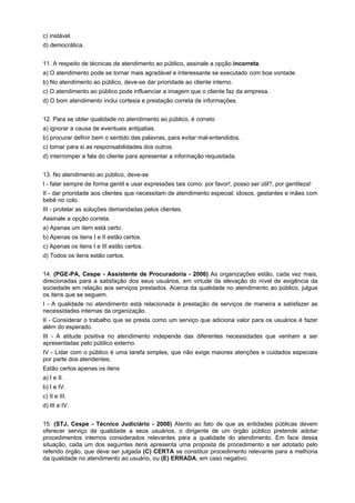 c) instável.
d) democrática.
11. A respeito de técnicas de atendimento ao público, assinale a opção incorreta.
a) O atendimento pode se tornar mais agradável e interessante se executado com boa vontade.
b) No atendimento ao público, deve-se dar prioridade ao cliente interno.
c) O atendimento ao público pode influenciar a imagem que o cliente faz da empresa.
d) O bom atendimento inclui cortesia e prestação correta de informações.
12. Para se obter qualidade no atendimento ao público, é correto
a) ignorar a causa de eventuais antipatias.
b) procurar definir bem o sentido das palavras, para evitar mal-entendidos.
c) tomar para si as responsabilidades dos outros.
d) interromper a fala do cliente para apresentar a informação requisitada.
13. No atendimento ao público, deve-se
I - falar sempre de forma gentil e usar expressões tais como: por favor!, posso ser útil?, por gentileza!
II - dar prioridade aos clientes que necessitam de atendimento especial: idosos, gestantes e mães com
bebê no colo.
III - protelar as soluções demandadas pelos clientes.
Assinale a opção correta.
a) Apenas um item está certo.
b) Apenas os itens I e II estão certos.
c) Apenas os itens I e III estão certos.
d) Todos os itens estão certos.
14. (PGE-PA, Cespe - Assistente de Procuradoria - 2006) As organizações estão, cada vez mais,
direcionadas para a satisfação dos seus usuários, em virtude da elevação do nível de exigência da
sociedade em relação aos serviços prestados. Acerca da qualidade no atendimento ao público, julgue
os itens que se seguem.
I - A qualidade no atendimento está relacionada à prestação de serviços de maneira a satisfazer as
necessidades internas da organização.
II - Considerar o trabalho que se presta como um serviço que adiciona valor para os usuários é fazer
além do esperado.
III - A atitude positiva no atendimento independe das diferentes necessidades que venham a ser
apresentadas pelo público externo.
IV - Lidar com o público é uma tarefa simples, que não exige maiores atenções e cuidados especiais
por parte dos atendentes.
Estão certos apenas os itens
a) I e II.
b) I e IV.
c) II e III.
d) III e IV.
15. (STJ, Cespe - Técnico Judiciário - 2008) Atento ao fato de que as entidades públicas devem
oferecer serviço de qualidade a seus usuários, o dirigente de um órgão público pretende adotar
procedimentos internos considerados relevantes para a qualidade do atendimento. Em face dessa
situação, cada um dos seguintes itens apresenta uma proposta de procedimento a ser adotado pelo
referido órgão, que deve ser julgada (C) CERTA se constituir procedimento relevante para a melhoria
da qualidade no atendimento ao usuário, ou (E) ERRADA, em caso negativo.
 