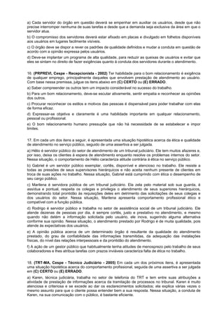 a) Cada servidor do órgão em questão deverá se empenhar em auxiliar os usuários, desde que não
precise interromper nenhuma de suas tarefas e desde que a demanda seja exclusiva da área em que o
servidor atua.
b) O compromisso dos servidores deverá estar afixado em placas e divulgado em folhetos disponíveis
aos usuários em lugares facilmente visíveis.
c) O órgão deve se dispor a rever os padrões de qualidade definidos e mudar a conduta em questão de
acordo com a opinião expressa pelos usuários.
d) Deve-se implantar um programa de alta qualidade, para reduzir as queixas de usuários e evitar que
eles se sintam no direito de fazer exigências quanto à conduta dos servidores durante o atendimento.
16. (PRPREVI, Cespe - Recepcionista - 2002) Ter habilidade para o bom relacionamento é exigência
de qualquer emprego, principalmente daqueles que envolvem prestação de atendimento ao usuário.
Com base nessa premissa, julgue os itens abaixo em (C) CERTO ou (E) ERRADO.
a) Saber compreender os outros tem um impacto considerável no sucesso do trabalho.
b) Para um bom relacionamento, deve-se escutar ativamente, sentir empatia e reconhecer as opiniões
dos outros.
c) Procurar reconhecer os estilos e motivos das pessoas é dispensável para poder trabalhar com elas
de forma eficaz.
d) Expressar-se objetiva e claramente é uma habilidade importante em qualquer relacionamento,
pessoal ou profissional.
e) O bom relacionamento humano pressupõe que não há necessidade de se estabelecer e impor
limites.
17. Em cada um dos itens a seguir, é apresentada uma situação hipotética acerca da ética e qualidade
de atendimento no serviço público, seguido de uma assertiva a ser julgada.
a) Hélio é servidor público do setor de atendimento de um tribunal judiciário. Ele tem muitos afazeres e,
por isso, deixa os clientes á espera de atendimento enquanto resolve os problemas internos do setor.
Nessa situação, o comportamento de Hélio caracteriza atitude contrária á ética no serviço público.
b) Gabriel é um servidor público exemplar, cortês, disponível e atencioso no trabalho. Ele resiste a
todas as pressões de seus supervisores hierárquicos e não aceita nenhum presente de clientes em
troca de suas ações no trabalho. Nessa situação, Gabriel está cumprindo com ética o desempenho de
seu cargo público.
c) Marilena é servidora pública de um tribunal judiciário. Ela zela pelo material sob sua guarda, é
assídua e pontual, respeita os colegas e privilegia o atendimento de seus superiores hierárquicos,
demonstrando total prontidão às requisições deles em detrimento das solicitações de seus colegas e
dos usuários do setor. Nessa situação, Marilena apresenta comportamento profissional ético e
compatível com a função pública.
d) Rodrigo é servidor público e trabalha no setor de assistência social de um tribunal judiciário. Ele
atende dezenas de pessoas por dia, é sempre cortês, justo e prestativo no atendimento, e mesmo
quando não detém a informação solicitada pelo usuário, ele inova, sugerindo alguma alternativa
conforme sua opinião. Nessa situação, o atendimento prestado por Rodrigo é de muita qualidade, pois
atende às expectativas dos usuários.
e) A opinião pública acerca de um determinado órgão é resultante da qualidade do atendimento
prestado, do grau de confiabilidade das informações transmitidas, da adequação das instalações
físicas, do nível das relações interpessoais e da prontidão do atendimento.
f) A ação de um gestor público que habitualmente tenha atitudes de menosprezo pelo trabalho de seus
colaboradores e lhes atribua tarefas com prazos inviáveis caracteriza falta de ética no trabalho.
18. (TRT-MA, Cespe - Técnico Judiciário - 2005) Em cada um dos próximos itens, é apresentada
uma situação hipotética acerca do comportamento profissional, seguida de uma assertiva a ser julgada
em (C) CERTO ou (E) ERRADO.
a) Karen, técnica judiciária, trabalha no setor de telefonia do TRT e tem entre suas atribuições a
atividade de prestação de informações acerca da tramitação de processos no tribunal. Karen é muito
atenciosa e criteriosa e se excede ao dar os esclarecimentos solicitados; ela explica várias vezes o
mesmo assunto para que o cliente possa entender bem a sua resposta. Nessa situação, a conduta de
Karen, na sua comunicação com o público, é bastante eficiente.
 