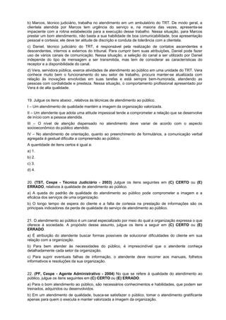 b) Marcos, técnico judiciário, trabalha no atendimento em um ambulatório do TRT. De modo geral, a
clientela atendida por Marcos tem urgência do serviço e, na maioria das vezes, apresenta-se
impaciente com a rotina estabelecida para a execução desse trabalho. Nessa situação, para Marcos
prestar um bom atendimento, não basta a sua habilidade de boa comunicabilidade, boa apresentação
pessoal e cortesia; ele deve ter atitude de discrição e conduta de tolerância com a clientela.
c) Daniel, técnico judiciário do TRT, é responsável pela realização de contatos ascendentes e
descendentes, internos e externos do tribunal. Para cumprir bem suas atribuições, Daniel pode fazer
uso de vários canais de comunicação. Nessa situação, a seleção do canal a ser utilizado por Daniel
independe do tipo de mensagem a ser transmitida, mas tem de considerar as características do
receptor e a disponibilidade do canal.
d) Vera, servidora pública, exerce atividades de atendimento ao público em uma unidade do TRT. Vera
conhece muito bem o funcionamento do seu setor de trabalho, procura manter-se atualizada com
relação às inovações envolvidas em suas tarefas e está sempre bem-humorada, atendendo as
pessoas com cordialidade e presteza. Nessa situação, o comportamento profissional apresentado por
Vera é de alta qualidade.
19. Julgue os itens abaixo , relativos às técnicas de atendimento ao público.
I – Um atendimento de qualidade mantém a imagem da organização valorizada.
II – Um atendente que adota uma atitude impessoal tende a comprometer a relação que se desenvolve
de início com a pessoa atendida.
III – O nível de atenção dispensado no atendimento deve variar de acordo com o aspecto
socioeconômico do público atendido.
IV – No atendimento de orientação, quanto ao preenchimento de formulários, a comunicação verbal
agregada à gestual dificulta a compreensão ao público.
A quantidade de itens certos é igual a:
a) 1.
b) 2.
c) 3.
d) 4.
20. (TST, Cespe - Técnico Judiciário - 2003) Julgue os itens seguintes em (C) CERTO ou (E)
ERRADO, relativos à qualidade de atendimento ao público.
a) A queda do padrão de qualidade do atendimento ao público pode comprometer a imagem e a
eficácia dos serviços de uma organização.
b) O longo tempo de espera do cliente e a falta de cortesia na prestação de informações são os
principais indicadores da perda de qualidade do serviço de atendimento ao público.
21. O atendimento ao público é um canal especializado por meio do qual a organização expressa o que
oferece à sociedade. A propósito desse assunto, julgue os itens a seguir em (C) CERTO ou (E)
ERRADO.
a) É atribuição do atendente buscar formas possíveis de solucionar dificuldades do cliente em sua
relação com a organização.
b) Para bem atender às necessidades do público, é imprescindível que o atendente conheça
detalhadamente cada setor da organização.
c) Para suprir eventuais falhas de informação, o atendente deve recorrer aos manuais, folhetos
informativos e resoluções da sua organização.
22. (PF, Cespe - Agente Administrativo - 2004) No que se refere à qualidade do atendimento ao
público, julgue os itens seguintes em (C) CERTO ou (E) ERRADO.
a) Para o bom atendimento ao público, são necessários conhecimentos e habilidades, que podem ser
treinados, adquiridos ou desenvolvidos.
b) Em um atendimento de qualidade, busca-se satisfazer o público, tomar o atendimento gratificante
apenas para quem o executa e manter valorizada a imagem da organização.
 