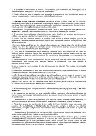 c) A qualidade do atendimento é definida, principalmente, pela quantidade de informações que o
atendente detém, pela presteza e urbanidade apresentados.
d) Existem diferentes tipos de usuários, mas a maneira de se relacionar com eles deve ser sempre a
mesma, pois as relações no atendimento ao público são padronizadas.
23. (TRT-MA, Cespe - Técnico Judiciário - 2005) Aline, auxiliar judiciária lotada em um posto de
atendimento de um tribunal, é considerada uma excelente servidora. Suas atribuições incluem receber
e entregar documentos internos e externos, zelar pelas instalações e equipamentos do seu local de
trabalho, prestar informações acerca do trabalho, entre outras.
Considerando a situação hipotética apresentada acima, julgue os itens seguintes em (C) CERTO ou
(E) ERRADO, relativos a atendimento ao público, a comunicação e as relações humanas.
a) O campo de responsabilidade estabelecido para o cargo de Aline, por envolver atendimento ao
público, exige que ela seja hábil no relacionamento com as pessoas.
b) Como Aline faz contatos internos e externos, para manter a melhor imagem possível da
organização, ela deve dispensar tratamento especial para os clientes externos, privilegiando-os com
relação aos internos.
c) Em nome da transparência, um dos valores indispensáveis a um tribunal, ao prestar atendimento ao
público, Aline deve dar explicações detalhadas sobre o funcionamento do órgão a qualquer cliente que
procure o posto de atendimento, sem discriminação.
d) Como Aline é considerada excelente servidora, conclui-se que o atendimento que ela presta ao
público é de boa qualidade. Atender bem ao público é obrigação de qualquer servidor que lida com
essa atividade e depende exclusivamente do fiel cumprimento das diretrizes e normas vigentes na
organização.
e) Diferentemente de outros funcionários do tribunal. Aline deve tratar as autoridades com as quais,
eventualmente, tem contato com atenção, respeito e cordialidade, pois essa clientela é
hierarquicamente superior.
f) Ao se relacionar com pessoas de alta administração do tribunal, Aline pratica comunicação
ascendente.
g) Para melhor desempenhá-lo, Aline deve ter consciência de que seu papel de atendimento ao público
é importante tanto para a sociedade quanto para organização.
h) A fim de transmitir ao público a impressão de que o tribunal conta com um corpo de servidores bem
preparados, ao prestar atendimento a clientes externos, se porventura Mine não souber de alguma
informação demandada, ela deve improvisar e dar unia resposta ao usuário.
i) Aline poderá atender cada vez melhor se estiver atenta às mudanças da sociedade, pois assim terá
as informações necessárias para adequação do atendimento.
24. Considere as seguintes situações acerca do atendimento ao público e julgue-as em (C) CERTO ou
(E) ERRADO.
a) Um usuário, ao ser atendido em uma instituição pública, recebeu as informações solicitadas, de
maneira pouco atenciosa por parte do atendente, o que causou descontentamento e queixas a respeito
do atendimento.
Nessa situação, a queixa é improcedente, pois o tipo de contato estabelecido pelo atendente, ou
seja, com desatenção ao usuário, não caracteriza uma falha no atendimento no local de trabalho.
b) Alexandre, gerente de atendimento de um órgão do Poder Judiciário, pauta sua gestão nos
princípios de confiabilidade e fidedignidade da informação, atenção e cortesia nas relações
interpessoais, discrição e objetividade no tratamento das necessidades dos clientes e rapidez no
atendimento.
Nessa situação é correto afirmar que os princípios que norteiam a conduta de Alexandre, como
gestor, conferem eficiência e eficácia no atendimento ao público.
c) Marcos, técnico judiciário, trabalha no atendimento em um ambulatório. De modo geral, a clientela
atendida por Marcos tem urgência do serviço e, na maioria das vezes, apresenta-se impaciente com a
rotina estabelecida para a execução desse trabalho. Nessa situação, para Marcos prestar um bom
atendimento, não basta sua habilidade de boa comunicabilidade, boa apresentação pessoal e cortesia;
ele deve ter atitude de discrição e conduta de tolerância com a clientela.
 