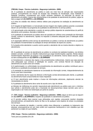 (TRE-BA, Cespe - Técnico Judiciário - Segurança Judiciária - 2009)
25. A qualidade do atendimento ao público é cada vez mais foco de atenção das organizações
públicas, principalmente em virtude da atuação das entidades de fiscalização. Essa realidade é
bastante complexa, considerando que muitas variáveis interferem na execução do serviço de
atendimento ao público. Acerca das características e da qualidade do atendimento ao público, julgue os
itens a seguir em (C) CERTO ou (E) ERRADO.
a) A ótica do cidadão não oferece critérios válidos para programas de avaliação do atendimento ao
público.
b) O resgate da legitimidade e a manutenção da boa imagem dos órgãos públicos perante a sociedade
devem ser primordiais nos programas de qualidade do atendimento no serviço público.
c) A aproximação entre atendente e usuário do serviço público depende de características do perfil do
atendente como presteza, discrição e tolerância.
d) A qualidade do atendimento ao público deve ser pautada em critérios como prestação de informação
correta, cortesia no atendimento, rapidez na resposta e ambiente adequado para a realização desse
atendimento.
e) A separação definitiva entre serviço de atendimento ao público e serviço de atendimento ao público
de qualidade é fundamentada na avaliação do tempo demasiado de espera do usuário.
f) A empatia entre atendente e usuário ocorre quando o atendente não se mostra discreto e objetivo no
atendimento.
26. A qualidade do serviço de atendimento ao público no contexto da realidade brasileira, nos âmbitos
estatal e privado, constitui um desafio institucional que exige transformações urgentes. Muitas dessas
transformações dependem da postura e da competência do atendente. Acerca desse assunto, julgue
os itens subsequentes em (C) CERTO ou (E) ERRADO.
a) Considerando a natureza das regras e dos procedimentos institucionais, mesmo que seja possível
uma adequação que conduza à satisfação do usuário, uma conduta flexível em situação de
atendimento ao usuário deve ser evitada.
b) A padronização e a uniformidade nos procedimentos de atendimento ao público contribuem para a
eficiência e a qualidade da prestação de serviços.
c) A prestação do atendimento baseia-se na concessão da informação correta, independentemente da
forma como ela é transmitida.
d) Se o atendente não for capaz de oferecer a informação correta demandada pelo cliente, a qualidade
do atendimento ficará comprometida de modo irreparável.
e) O bom atendimento pode implicar a busca de informações adicionais, objetivando atender às
necessidades do cliente.
f) A qualidade do atendimento deve variar de acordo com o tipo de cliente.
g) Atitudes de indiferença do servidor responsável pelo atendimento ao público para com o indivíduo
que solicita o atendimento pode dar a impressão de descompromisso desse servidor para com a
organização e ser motivo de reclamação por parte do usuário.
27. (TST, Cespe - Técnico Judiciário - Segurança Judiciária - 2008) Julgue os itens que se seguem
em (C) CERTO ou (E) ERRADO a respeito da qualidade no atendimento ao público.
a) O servidor público deve exercer suas atribuições com rapidez, procurando resolver situações
procrastinatórias, principalmente diante de filas ou de qualquer outra espécie de atraso na prestação
dos serviços.
b) No seu ambiente de trabalho, o servidor público deve diferenciar a qualidade no tratamento das
pessoas, preocupando-se em ser mais cortês com superiores hierárquicos e com cidadãos que não
pertencem ao órgão em que trabalha.
(TSE, Cespe - Técnico Judiciário - Segurança Judiciária - 2006)
Texto para as questões 28 e 29:
 