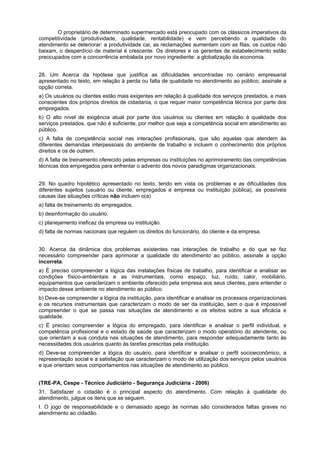 O proprietário de determinado supermercado está preocupado com os clássicos imperativos da
competitividade (produtividade, qualidade, rentabilidade) e vem percebendo a qualidade do
atendimento se deteriorar: a produtividade cai, as reclamações aumentam com as filas, os custos não
baixam, o desperdício de material é crescente. Os diretores e os gerentes de estabelecimento estão
preocupados com a concorrência embalada por novo ingrediente: a globalização da economia.
28. Um Acerca da hipótese que justifica as dificuldades encontradas no cenário empresarial
apresentado no texto, em relação à perda ou falta de qualidade no atendimento ao público, assinale a
opção correta.
a) Os usuários ou clientes estão mais exigentes em relação à qualidade dos serviços prestados, e mais
conscientes dos próprios direitos de cidadania, o que requer maior competência técnica por parte dos
empregados.
b) O alto nível de exigência atual por parte dos usuários ou clientes em relação à qualidade dos
serviços prestados, que não é suficiente, por melhor que seja a competência social em atendimento ao
público.
c) A falta de competência social nas interações profissionais, que são aquelas que atendem às
diferentes demandas interpessoais do ambiente de trabalho e incluem o conhecimento dos próprios
direitos e os de outrem.
d) A falta de treinamento oferecido pelas empresas ou instituições no aprimoramento das competências
técnicas dos empregados para enfrentar o advento dos novos paradigmas organizacionais.
29. No quadro hipotético apresentado no texto, tendo em vista os problemas e as dificuldades dos
diferentes sujeitos (usuário ou cliente, empregados e empresa ou instituição pública), as possíveis
causas das situações críticas não incluem o(a)
a) falta de treinamento do empregados.
b) desinformação do usuário.
c) planejamento ineficaz da empresa ou instituição.
d) falta de normas nacionais que regulem os direitos do funcionário, do cliente e da empresa.
30. Acerca da dinâmica dos problemas existentes nas interações de trabalho e do que se faz
necessário compreender para aprimorar a qualidade do atendimento ao público, assinale a opção
incorreta.
a) É preciso compreender a lógica das instalações físicas de trabalho, para identificar e analisar as
condições físico-ambientais e as instrumentais, como espaço, luz, ruído, calor, mobiliário,
equipamentos que caracterizam o ambiente oferecido pela empresa aos seus clientes, para entender o
impacto desse ambiente no atendimento ao público.
b) Deve-se compreender a lógica da instituição, para identificar e analisar os processos organizacionais
e os recursos instrumentais que caracterizam o modo de ser da instituição, sem o que é impossível
compreender o que se passa nas situações de atendimento e os efeitos sobre a sua eficácia e
qualidade.
c) É preciso compreender a lógica do empregado, para identificar e analisar o perfil individual, a
competência profissional e o estado de saúde que caracterizam o modo operatório do atendente, ou
que orientam a sua conduta nas situações de atendimento, para responder adequadamente tanto às
necessidades dos usuários quanto às tarefas prescritas pela instituição.
d) Deve-se compreender a lógica do usuário, para identificar e analisar o perfil socioeconômico, a
representação social e a satisfação que caracterizam o modo de utilização dos serviços pelos usuários
e que orientam seus comportamentos nas situações de atendimento ao público.
(TRE-PA, Cespe - Técnico Judiciário - Segurança Judiciária - 2006)
31. Satisfazer o cidadão é o principal aspecto do atendimento. Com relação à qualidade do
atendimento, julgue os itens que se seguem.
I. O jogo de responsabilidade e o demasiado apego às normas são considerados faltas graves no
atendimento ao cidadão.
 