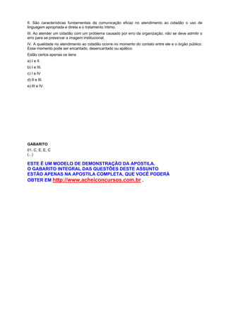 II. São características fundamentais da comunicação eficaz no atendimento ao cidadão o uso de
linguagem apropriada e direta e o tratamento íntimo.
III. Ao atender um cidadão com um problema causado por erro da organização, não se deve admitir o
erro para se preservar a imagem institucional.
IV. A qualidade no atendimento ao cidadão ocorre no momento do contato entre ele e o órgão público.
Esse momento pode ser encantado, desencantado ou apático.
Estão certos apenas os itens
a) I e II.
b) I e III.
c) I e IV
d) II e III.
e) III e IV.
GABARITO
01. C, E, E, C
(...)
ESTE É UM MODELO DE DEMONSTRAÇÃO DA APOSTILA.
O GABARITO INTEGRAL DAS QUESTÕES DESTE ASSUNTO
ESTÃO APENAS NA APOSTILA COMPLETA, QUE VOCÊ PODERÁ
OBTER EM http://www.acheiconcursos.com.br .
 