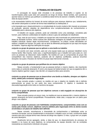 O TRABALHO EM EQUIPE
A concepção de equipe está vinculada à de processo de trabalho e sujeita- se às
transformações pelas quais este vem passando ao longo do tempo. Neste sentido, sem querermos
apontar todos os motivos que justificam a existência desta forma de exercer o trabalho, diríamos que a
ideia de equipe advém:
da necessidade histórica do homem de somar esforços para alcançar objetivos que, isoladamente,
não seriam alcançados ou seriam de forma mais trabalhosa ou inadequada; e
da imposição que o desenvolvimento e a complexidade do mundo moderno têm imposto ao processo
de produção, gerando relações de dependência e/ou complementaridade de conhecimentos e
habilidades para o alcance dos objetivos.
O trabalho em equipe, portanto, pode ser entendido como uma estratégia, concebida pelo
homem, para melhorar a efetividade do trabalho e elevar o grau de satisfação do trabalhador.
Hoje, mais do que nunca, o trabalho em equipe tem sido incentivado em praticamente todas as
áreas da atividade humana. Vários autores têm destacado vantagens do trabalho em equipe sobre o
trabalho individual. Apesar deste reconhecimento, constatamos, na prática, muitas dificuldades em
realizar o trabalho em equipe. Em parte, isto se deve às diferentes percepções do que seja uma equipe
de trabalho. Vejamos algumas definições de equipe:
conjunto ou grupo de pessoas que se aplicam a uma tarefa ou trabalho
De acordo com esse conceito, para ser uma equipe basta que as pessoas trabalhem numa
mesma tarefa. Não importa, neste caso, o significado/objetivo que o trabalho tem para cada um, nem
como as pessoas se relacionam neste trabalho. Na medida em que os componentes do grupo não
compartilham dos mesmos objetivos, podendo até ter objetivos conflitantes, pode-se encontrar
situações nas quais o fracasso de membro do grupo seja intencional o boicote.
conjunto ou grupo de pessoas que partilham de um mesmo objetivo
Nesse conceito, o fundamental é que as pessoas tenham o mesmo objetivo, não importando
como cada um pretende alcançá-lo. É como uma equipe de futebol amador em que os jogadores têm o
mesmo objetivo (ganhar o jogo), mas não têm um esquema tático para vencê-lo.
conjunto ou grupo de pessoas que ao desenvolver uma tarefa ou trabalho, almejam um objetivo
único, obtido pelo consenso/ negociação
Esse conceito amplia o anterior na medida em que o objetivo do trabalho não é definido
externamente ao grupo ou por parte dos seus componentes. O objetivo é resultante da
discussão/negociação entre todos os membros da equipe.
conjunto ou grupo de pessoas que tem objetivos comuns e está engajado em alcançá-los de
forma compartilhada
Esse conceito avança um pouco mais, na medida em que as pessoas têm o mesmo objetivo e
querem alcançá-lo de forma compartilhada. Provavelmente, neste caso, a equipe tem um plano para
atingir o seu objetivo.
conjunto ou grupo de pessoas com habilidades complementares, comprometidas umas com as
outras pela missão comum, objetivos comuns (obtidos pela negociação entre os atores sociais
envolvidos) e um plano de trabalho bem definido
Nesse conceito, reconhece-se a diversidade de conhecimentos e habilidades entre os
membros da equipe, que se complementam e enriquecem o trabalho como um todo, contribuindo desta
maneira para que a equipe tenha mais chances de atingir seu objetivo. E mais, o grupo tem um projeto
de como alcançá-lo.
Atualmente tem-se agregado, ainda, a ideia de que, no desenvolvimento do processo de
trabalho e na busca de seus objetivos, os componentes da equipe deverão criar as condições
necessárias ao crescimento individual e do grupo.
 