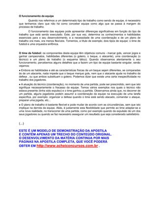 O funcionamento da equipe
Quando nos referimos a um determinado tipo de trabalho como sendo de equipe, é necessário
que tenhamos claro que não há como conceber equipe como algo que se passa à margem do
processo de trabalho.
O funcionamento das equipes pode apresentar diferenças significativas em função do tipo de
trabalho que está sendo executado. Este, por sua vez, determina os conhecimentos e habilidades
essenciais para o seu desenvolvimento, e a necessidade de uma coordenação e de um plano de
trabalho ora mais, ora menos flexíveis. Tomemos, a título de exemplo, dois tipos de equipe: o time de
futebol e uma orquestra sinfônica.
O time de futebol: os componentes desta equipe têm objetivos comuns - marcar gols, vencer jogos e
ganhar campeonatos, habilidades diferentes (o goleiro, o beque, o atacante), uma coordenação (o
técnico) e um plano de trabalho (o esquema tático). Quando observamos atentamente o seu
funcionamento, percebemos alguns detalhes que a fazem um tipo de equipe bastante singular, senão
vejamos:
Embora as habilidades e até as características físicas de um beque sejam diferentes, se comparadas
às de um atacante, nada impede que o beque marque gols, nem que o atacante ajude no trabalho da
defesa , ou que ambos substituam o goleiro. Podemos dizer que existe uma certa inespecificidade no
trabalho dos jogadores.
A atuação do técnico (coordenação), no momento de uma partida, pode ser prescindido, sem que isto
signifique necessariamente o fracasso da equipe. Temos vários exemplos nos quais o técnico não
estava presente (tinha sido expulso) e o time ganhou a partida. Observamos ainda que, no decorrer de
um partida, alguns jogadores podem assumir a coordenação da equipe na execução de uma tarefa
específica, por exemplo: organizar a defesa quando o time está sendo atacado, comandar o ataque,
preparar uma jogada, etc...
O plano de trabalho é bastante flexível e pode mudar de acordo com as circunstâncias, sem que isto
implique na derrota da equipe. Aliás, é justamente esta flexibilidade que permite ao time adaptar-se a
uma nova realidade, no transcorrer de uma partida, como por exemplo quando da expulsão de um dos
seus jogadores ou quando se faz necessário assegurar um resultado que seja considerado satisfatório.
(...)
ESTE É UM MODELO DE DEMONSTRAÇÃO DA APOSTILA
E CONTÉM APENAS UM TRECHO DO CONTEÚDO ORIGINAL.
O DESENVOLVIMENTO DA MATÉRIA CONTINUA POR MAIS
PÁGINAS NA APOSTILA COMPLETA, QUE VOCÊ PODERÁ
OBTER EM http://www.acheiconcursos.com.br .
 