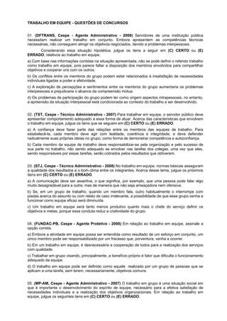 TRABALHO EM EQUIPE - QUESTÕES DE CONCURSOS
01. (DFTRANS, Cespe - Agente Administrativo - 2008) Servidores de uma instituição pública
necessitam realizar um trabalho em conjunto. Embora apresentem as competências técnicas
necessárias, não conseguem atingir os objetivos negociados, devido a problemas interpessoais.
Considerando essa situação hipotética, julgue os itens a seguir em (C) CERTO ou (E)
ERRADO, relativos ao trabalho em equipe.
a) Com base nas informações contidas na situação apresentada, não se pode definir o referido trabalho
como trabalho em equipe, pois parece faltar a disposição dos membros envolvidos para compartilhar
objetivos e cooperar uns com os outros.
b) Os conflitos entre os membros do grupo podem estar relacionados à insatisfação de necessidades
individuais ligadas a poder e afetividade.
c) A exploração de percepções e sentimentos entre os membros do grupo aumentaria os problemas
interpessoais e prejudicaria o alcance da compreensão mútua.
d) Os problemas de participação do grupo podem ter como origem aspectos intrapessoais, no entanto,
a apreensão da situação interpessoal está condicionada ao contexto do trabalho a ser desenvolvido.
02. (TST, Cespe - Técnico Administrativo - 2007) Para trabalhar em equipe, o servidor público deve
apresentar comportamento adequado a essa forma de atuar. Acerca das características que envolvem
o trabalho em equipe, julgue os itens que se seguem em (C) CERTO ou (E) ERRADO.
a) A confiança deve fazer parte das relações entre os membros das equipes de trabalho. Para
estabelecê-la, cada membro deve agir com lealdade, coerência e integridade, e deve defender
radicalmente suas próprias ideias no grupo, como forma de demonstrar competência e autoconfiança.
b) Cada membro da equipe de trabalho deve responsabilizar-se pela organização e pelo sucesso de
sua parte no trabalho, não sendo adequado se envolver nas tarefas dos colegas, uma vez que eles,
sendo responsáveis por essas tarefas, serão cobrados pelos resultados que obtiverem.
03. (STJ, Cespe - Técnico Administrativo - 2008) No trabalho em equipe, normas básicas asseguram
a qualidade dos resultados e o bom clima entre os integrantes. Acerca desse tema, julgue os próximos
itens em (C) CERTO ou (E) ERRADO.
a) A comunicação deve ser assertiva, o que significa, por exemplo, que uma pessoa pode falar algo
muito desagradável para a outra, mas de maneira que não seja ameaçadora nem ofensiva.
b) Se, em um grupo de trabalho, quando um membro fala, outro habitualmente o interrompe com
piadas acerca do assunto ou com relato de caso irrelevante, a possibilidade de que esse grupo venha a
funcionar como equipe eficaz será diminuída.
c) Um trabalho em equipe será tanto menos produtivo quanto mais o chefe do serviço definir os
objetivos e metas, porque essa conduta reduz a criatividade do grupo.
04. (FUNDAC-PB, Cespe - Agente Protetivo - 2008) Em relação ao trabalho em equipe, assinale a
opção correta.
a) Embora a atividade em equipe possa ser entendida como resultado de um esforço em conjunto, um
único membro pode ser responsabilizado por um fracasso que, porventura, venha a ocorrer.
b) Em um trabalho em equipe, é desnecessária a cooperação de todos para a realização dos serviços
com qualidade.
c) Trabalhar em grupo visando, principalmente, a benefício próprio é fator que dificulta o funcionamento
adequado da equipe.
d) O trabalho em equipe pode ser definido como aquele realizado por um grupo de pessoas que se
aplicam a uma tarefa, sem terem, necessariamente, objetivos comuns.
05. (MP-AM, Cespe - Agente Administrativo - 2007) O trabalho em grupo é uma situação social em
que é importante o desenvolvimento do espírito de equipe, necessário para a efetiva satisfação de
necessidades individuais e a realização dos objetivos organizacionais. Em relação ao trabalho em
equipe, julgue os seguintes itens em (C) CERTO ou (E) ERRADO.
 