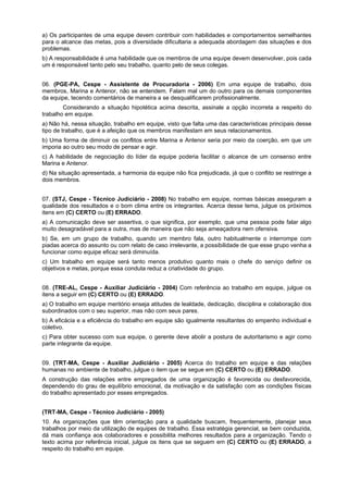 a) Os participantes de uma equipe devem contribuir com habilidades e comportamentos semelhantes
para o alcance das metas, pois a diversidade dificultaria a adequada abordagem das situações e dos
problemas.
b) A responsabilidade é uma habilidade que os membros de uma equipe devem desenvolver, pois cada
um é responsável tanto pelo seu trabalho, quanto pelo de seus colegas.
06. (PGE-PA, Cespe - Assistente de Procuradoria - 2006) Em uma equipe de trabalho, dois
membros, Marina e Antenor, não se entendem. Falam mal um do outro para os demais componentes
da equipe, tecendo comentários de maneira a se desqualificarem profissionalmente.
Considerando a situação hipotética acima descrita, assinale a opção incorreta a respeito do
trabalho em equipe.
a) Não há, nessa situação, trabalho em equipe, visto que falta uma das características principais desse
tipo de trabalho, que é a afeição que os membros manifestam em seus relacionamentos.
b) Uma forma de diminuir os conflitos entre Marina e Antenor seria por meio da coerção, em que um
imporia ao outro seu modo de pensar e agir.
c) A habilidade de negociação do líder da equipe poderia facilitar o alcance de um consenso entre
Marina e Antenor.
d) Na situação apresentada, a harmonia da equipe não fica prejudicada, já que o conflito se restringe a
dois membros.
07. (STJ, Cespe - Técnico Judiciário - 2008) No trabalho em equipe, normas básicas asseguram a
qualidade dos resultados e o bom clima entre os integrantes. Acerca desse tema, julgue os próximos
itens em (C) CERTO ou (E) ERRADO.
a) A comunicação deve ser assertiva, o que significa, por exemplo, que uma pessoa pode falar algo
muito desagradável para a outra, mas de maneira que não seja ameaçadora nem ofensiva.
b) Se, em um grupo de trabalho, quando um membro fala, outro habitualmente o interrompe com
piadas acerca do assunto ou com relato de caso irrelevante, a possibilidade de que esse grupo venha a
funcionar como equipe eficaz será diminuída.
c) Um trabalho em equipe será tanto menos produtivo quanto mais o chefe do serviço definir os
objetivos e metas, porque essa conduta reduz a criatividade do grupo.
08. (TRE-AL, Cespe - Auxiliar Judiciário - 2004) Com referência ao trabalho em equipe, julgue os
itens a seguir em (C) CERTO ou (E) ERRADO.
a) O trabalho em equipe meritório enseja atitudes de lealdade, dedicação, disciplina e colaboração dos
subordinados com o seu superior, mas não com seus pares.
b) A eficácia e a eficiência do trabalho em equipe são igualmente resultantes do empenho individual e
coletivo.
c) Para obter sucesso com sua equipe, o gerente deve abolir a postura de autoritarismo e agir como
parte integrante da equipe.
09. (TRT-MA, Cespe - Auxiliar Judiciário - 2005) Acerca do trabalho em equipe e das relações
humanas no ambiente de trabalho, julgue o item que se segue em (C) CERTO ou (E) ERRADO.
A construção das relações entre empregados de uma organização é favorecida ou desfavorecida,
dependendo do grau de equilíbrio emocional, da motivação e da satisfação com as condições físicas
do trabalho apresentado por esses empregados.
(TRT-MA, Cespe - Técnico Judiciário - 2005)
10. As organizações que têm orientação para a qualidade buscam, frequentemente, planejar seus
trabalhos por meio da utilização de equipes de trabalho. Essa estratégia gerencial, se bem conduzida,
dá mais confiança aos colaboradores e possibilita melhores resultados para a organização. Tendo o
texto acima por referência inicial, julgue os itens que se seguem em (C) CERTO ou (E) ERRADO, a
respeito do trabalho em equipe.
 