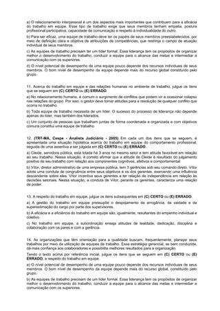 a) O relacionamento interpessoal é um dos aspectos mais importantes que contribuem para a eficácia
do trabalho em equipe. Esse tipo de trabalho exige que seus membros tenham empatia, postura
profissional participativa, capacidade de comunicação e respeito à individualidade do outro.
b) Para ser eficaz, uma equipe de trabalho deve ter os papéis de seus membros preestabelecidos, por
meio de definição clara e objetiva de atribuições de competências, que restrinja o campo de atuação
individual de seus membros.
c) As equipes de trabalho precisam ter um líder formal. Essa liderança tem os propósitos de organizar
melhor o desenvolvimento do trabalho, conduzir a equipe para o alcance das metas e intermediar a
comunicação com os superiores.
d) O nível potencial de desempenho de uma equipe pouco depende dos recursos individuais de seus
membros. O bom nível de desempenho da equipe depende mais do recurso global constituído pelo
grupo.
11. Acerca do trabalho em equipe e das relações humanas no ambiente de trabalho, julgue os itens
que se seguem em (C) CERTO ou (E) ERRADO.
a) No relacionamento humano, é comum o surgimento de conflitos que podem vir a ocasionar colapso
nas relações do grupo. Por isso, o gestor deve tomar atitudes para a resolução de qualquer conflito que
ocorra no trabalho.
b) Toda equipe de trabalho necessita de um líder. O sucesso do processo de liderança não depende
apenas do líder, mas também dos liderados.
c) Um conjunto de pessoas que trabalham juntas de forma coordenada e organizada e com objetivos
comuns constitui uma equipe de trabalho.
12. (TRT-MA, Cespe - Analista Judiciário - 2005) Em cada um dos itens que se seguem, é
apresentada uma situação hipotética acerca do trabalho em equipe do comportamento profissional,
seguida de uma assertiva a ser julgada em (C) CERTO ou (E) ERRADO.
a) Cleide, servidora pública, está lotada há 3 anos no mesmo setor e tem atitude favorável em relação
ao seu trabalho. Nessa situação, é correto afirmar que a atitude de Cleide é resultado do julgamento
positivo de seu trabalho com relação aos componentes cognitivos, afetivos e comportamental.
b) Vítor, diretor administrativo de uma empresa pública, tem 3 gerências sob seu comando direto. Vítor
adota uma conduta de congruência entre seus objetivos e os dos gerentes, exercendo uma influência
descendente sobre eles. Vítor incentiva seus gerentes a ter relação de independência em relação às
decisões setoriais. Nessa situação, a conduta de Vítor, perante os gerentes, caracteriza uma relação
de poder.
13. A respeito do trabalho em equipe, julgue os itens subsequentes em (C) CERTO ou (E) ERRADO.
a) A gestão do trabalho em equipe pressupõe o despojamento da arrogância, da vaidade e da
superestimação do cargo por parte dos supervisores.
b) A eficácia e a eficiência do trabalho em equipe são, igualmente, resultantes do empenho individual e
coletivo.
c) No trabalho em equipe, a subordinação enseja atitudes de lealdade, dedicação, disciplina e
colaboração com os pares e com a gerência.
14. As organizações que têm orientação para a qualidade buscam, frequentemente, planejar seus
trabalhos por meio da utilização de equipes de trabalho. Essa estratégia gerencial, se bem conduzida,
dá mais confiança aos colaboradores e possibilita melhores resultados para a organização.
Tendo o texto acima por referência inicial, julgue os itens que se seguem em (C) CERTO ou (E)
ERRADO, a respeito do trabalho em equipe.
a) O nível potencial de desempenho de uma equipe pouco depende dos recursos individuais de seus
membros. O bom nível de desempenho da equipe depende mais do recurso global, constituído pelo
grupo.
b) As equipes de trabalho precisam de um líder formal. Essa liderança tem os propósitos de organizar
melhor o desenvolvimento do trabalho, conduzir a equipe para o alcance das metas e intermediar a
comunicação com os superiores.
 