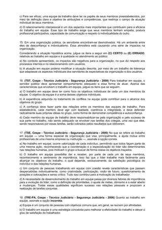 c) Para ser eficaz, uma equipe de trabalho deve ter os papéis de seus membros preestabelecidos, por
meio de definição clara e objetiva de atribuições e competências, que restrinja o campo de atuação
individual de seus membros.
d) O relacionamento interpessoal é um dos aspectos mais importantes que contribuem para a eficácia
do trabalho em equipe. Esse tipo de trabalho exige que seus membros tenham empatia, postura
profissional participativa, capacidade de comunicação e respeito à individualidade do outro.
15. Em uma organização pública, os servidores encontram-se desmotivados. Há um ambiente entre
eles de desconfiança e individualismo. Essa atmosfera está causando uma série de impactos na
organização.
Considerando a situação hipotética acima, julgue os itens a seguir em (C) CERTO ou (E) ERRADO,
relativos ao trabalho em equipe e à qualidade no atendimento ao público.
a) No contexto apresentado, os impactos são negativos para a organização, no que diz respeito aos
processos internos e no relacionamento com usuários.
b) A atuação em equipe poderia modificar a situação descrita, por meio de um trabalho de liderança
que adaptasse os aspectos individuais dos servidores às expectativas da organização e dos usuários.
16. (TST, Cespe - Técnico Judiciário - Segurança Judiciária - 2008) Para trabalhar em equipe, o
servidor público deve apresentar comportamento adequado a essa forma de atuar. Acerca das
características que envolvem o trabalho em equipe, julgue os itens que se seguem.
a) O trabalho em equipe deve ter como foco os objetivos individuais de cada um dos membros da
equipe. O objetivo da equipe é a soma desses objetivos individuais.
b) A experiência adquirida no tratamento de conflitos na equipe pode contribuir para o alcance dos
objetivos do grupo.
c) A confiança deve fazer parte das relações entre os membros das equipes de trabalho. Para
estabelecê-la, cada membro deve agir com lealdade, coerência e integridade, e deve defender
radicalmente suas próprias idéias no grupo, como forma de demonstrar competência e autoconfiança.
d) Cada membro da equipe de trabalho deve responsabilizar-se pela organização e pelo sucesso de
sua parte no trabalho, não sendo adequado se envolver nas tarefas dos colegas, uma vez que eles,
sendo responsáveis por essas tarefas, serão cobrados pelos resultados que obtiverem.
17. (TSE, Cespe - Técnico Judiciário - Segurança Judiciária - 2006) No que se refere ao trabalho
em equipe — uma forma especial de organização que visa, principalmente, a ajuda mútua entre
profissionais de uma mesma empresa ou instituição —, assinale a opção correta.
a) No trabalho em equipe, ocorre valorização de cada indivíduo, permitindo que todos façam parte de
uma mesma ação, reconhecendo que a coordenação e a especialização do líder são determinantes
nas relações humanas, pois motivam o grupo a buscar de forma coesa os objetivos traçados.
b) O trabalho em equipe possibilita dar e receber, por parte de cada um de seus membros,
reconhecimento e sentimento de importância. Isso faz que o líder trabalhe mais facilmente para
alcançar os objetivos do trabalho, o qual depende, exclusivamente, da satisfação psicológica do
indivíduo e das relações humanas.
c) Um conjunto de pessoas trabalhando em equipe com coesão revela características que passam
despercebidas individualmente, como criatividade, participação, visão de futuro, questionamento de
posições e colocações e senso crítico. Tudo isso contribui para a motivação do trabalhador.
d) A necessidade de desenvolvimento do trabalho em equipe passa por diversos fatores de importância
para a evolução do líder, como a definição de prioridades, o ajuste de metas, otimismo e o estar aberto
a mudanças. Todas essas qualidades significam sucesso nas relações pessoais e propiciam a
realização de tarefas conjuntas.
18. (TRE-PA, Cespe - Técnico Judiciário - Segurança Judiciária - 2006) Quanto ao trabalho em
equipe, assinale a opção incorreta.
a) Equipe é um conjunto de pessoas com objetivos comuns que, em geral, se reúnem por afinidades.
b) O trabalho em equipe é uma estratégia concebida para melhorar a efetividade do trabalho e elevar o
grau de satisfação do trabalhador.
 
