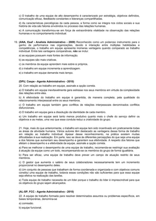 c) O trabalho de uma equipe de alto desempenho é caracterizado por estratégia, objetivos definidos,
comunicação eficaz, feedbacks constantes e lideranças compartilhadas.
d) As características psicológicas da cada pessoa, a forma como se integra nos ciclos sociais e sua
história de vida são fatores envolvidos no processo das relações humanas.
e) A comunicação transformou-se em força de extraordinária vitalidade na observação das relações
humanas e no comportamento individual.
19. (ANA, Esaf - Analista Administrativo - 2009) Reconhecido como um poderoso instrumento para o
ganho de performance nas organizações, devido à interação entre múltiplas habilidades e
competências, o trabalho em equipe apresenta inúmeras vantagens quando comparado ao trabalho
individual. Entre tais vantagens comparativas, não se inclui:
a) as equipes possuem mais fontes de informação.
b) as equipes são mais criativas.
c) os membros da equipe aprendem mais sobre si próprios.
d) o trabalho em equipe incrementa a aprendizagem.
e) o trabalho em equipe demanda mais tempo.
(DPU, Cespe - Agente Administrativo - 2010)
20. Com relação ao trabalho em equipe, assinale a opção correta.
a) O trabalho em equipe inevitavelmente gera estresse nos seus membros em virtude da complexidade
das relações entre eles.
b) A efetividade do trabalho em equipe é garantida, de maneira completa, pela qualidade do
relacionamento interpessoal entre os seus membros.
c) O trabalho em equipe também gera conflitos de relações interpessoais denominados conflitos
disfuncionais.
d) O trabalho em equipe gera a dissolução da identidade de cada membro.
e) Um trabalho em equipe será tanto menos produtivo quanto mais o chefe do serviço definir os
objetivos e as metas, uma vez que essa conduta reduz a criatividade do grupo.
21. Hoje, mais do que anteriormente, o trabalho em equipe tem sido incentivado em praticamente todas
as áreas da atividade humana. Vários autores têm destacado as vantagens dessa forma de trabalho
em relação ao trabalho individual. Apesar desse reconhecimento, na prática existem muitas
dificuldades à sua realização. Em parte, isso se deve às diferentes percepções do que seja uma equipe
e dos fatores que aumentam seu desempenho e garantem sua efetividade. A respeito dos fatores que
afetam o desempenho e a efetividade da equipe, assinale a opção correta.
a) Para se melhorar o desempenho de uma equipe de trabalho, recomenda-se restringir sua avaliação
à atuação da equipe como um todo, recompensando-se os membros do grupo de forma igualitária.
b) Para ser eficaz, uma equipe de trabalho deve prever um campo de atuação restrito de seus
membros.
c) O gestor que aumenta o salário de seus colaboradores necessariamente tem um incremento
proporcional no desempenho deles.
d) Um conjunto de pessoas que trabalham de forma coordenada e organizada e com objetivos comuns
constitui uma equipe de trabalho, todavia essas condições não são suficientes para que essa equipe
seja efetiva na realização das tarefas.
e) Toda equipe de trabalho necessita de um líder porque o trabalho do líder é imprescindível para que
os objetivos do grupo sejam alcançados.
(AL-SP, FCC - Agente Administrativo - 2010)
22. A equipe de trabalho formada para resolver determinados assuntos ou problemas específicos, em
bases temporárias, denomina-se
a) comissão.
b) equipe funcional.
 