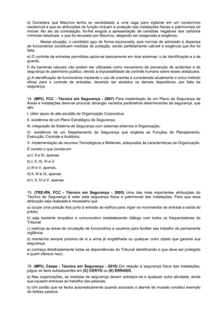 d) Considere que Maurício tenha se candidatado a uma vaga para vigilante em um condomínio
residencial e que as atribuições da função incluam a proteção das instalações físicas e patrimoniais do
imóvel. No ato da contratação, foi-lhe exigida a apresentação de certidões negativas dos cartórios
criminais estaduais, o que foi recusado por Maurício, alegando ser exagerada a exigência.
Nessa situação, o candidato agiu de forma equivocada, pois normas de admissão e dispensa
de funcionários constituem medidas de proteção, sendo perfeitamente cabível a exigência que lhe foi
feita.
e) O controle de entradas permitidas apóia-se basicamente em dois sistemas: o de identificação e o de
guarda.
f) As barreiras naturais não podem ser utilizadas como mecanismo de prevenção de acidentes e de
segurança do patrimônio público, devido à impossibilidade de controle humano sobre esses obstáculos.
g) A identificação de funcionários mediante o uso de crachás é considerada atualmente o único método
eficaz para o controle de entradas, devendo ser abolidos os demais dispositivos, por falta de
segurança.
14. (MPU, FCC - Técnico em Segurança - 2007) Para implantação de um Plano de Segurança de
Áreas e Instalações deve-se procurar abranger variados parâmetros determinantes da segurança, que
são:
I. obter apoio do alto escalão da Organização Corporativa;
II. existência de um Plano Estratégico de Segurança;
III. integração do Sistema de Segurança com sistemas externos à Organização;
IV. existência de um Departamento de Segurança que englobe as Funções de Planejamento,
Execução, Controle e Auditoria;
V. implementação de recursos Tecnológicos e Materiais, adequados às características da Organização.
É correto o que consta em
a) I, II e IV, apenas.
b) I, II, III, IV e V.
c) III e V, apenas.
d) II, III e IV, apenas.
e) I, II, IV e V, apenas.
15. (TRE-RN, FCC - Técnico em Segurança - 2005) Uma das mais importantes atribuições do
Técnico de Segurança é zelar pela segurança física e patrimonial das instalações. Para que essa
atribuição seja realizada é necessário que
a) ocupe uma posição fixa junto à entrada do edifício para vigiar os movimentos de entrada e saída do
prédio.
b) seja bastante simpático e comunicativo estabelecendo diálogo com todos os frequentadores do
Tribunal.
c) restrinja as áreas de circulação de funcionários e usuários para facilitar seu trabalho de permanente
vigilância.
d) mantenha sempre próximo de si a arma já engatilhada ou qualquer outro objeto que garanta sua
segurança.
e) conheça detalhadamente todas as dependências do Tribunal identificando o que deve ser protegido
e quem oferece risco.
16. (MPU, Cespe - Técnico em Segurança - 2010) Em relação à segurança física das instalações,
julgue os itens subsequentes em (C) CERTO ou (E) ERRADO.
a) Nas organizações, as medidas de segurança devem sobrepor-se a qualquer outra atividade, ainda
que causem entraves ao trabalho das pessoas.
b) Um portão que se fecha automaticamente quando acionado o alarme de invasão constitui exemplo
de defesa passiva.
 