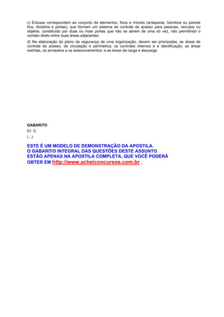 c) Eclusas correspondem ao conjunto de elementos, fixos e móveis (anteparas, biombos ou parede
fina, divisória e portas), que formam um sistema de controle de acesso para pessoas, veículos ou
objetos, constituído por duas ou mais portas que não se abrem de uma só vez, não permitindo o
contato direto entre duas áreas adjacentes.
d) Na elaboração do plano de segurança de uma organização, devem ser priorizadas: as áreas de
controle de acesso, de circulação e perímetros; os controles internos e a identificação; as áreas
restritas, os armazéns e os estacionamentos; e as áreas de carga e descarga.
GABARITO
01. C
(...)
ESTE É UM MODELO DE DEMONSTRAÇÃO DA APOSTILA.
O GABARITO INTEGRAL DAS QUESTÕES DESTE ASSUNTO
ESTÃO APENAS NA APOSTILA COMPLETA, QUE VOCÊ PODERÁ
OBTER EM http://www.acheiconcursos.com.br .
 