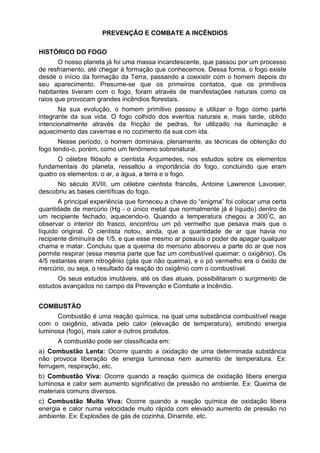 PREVENÇÃO E COMBATE A INCÊNDIOS
HISTÓRICO DO FOGO
O nosso planeta já foi uma massa incandescente, que passou por um processo
de resfriamento, até chegar à formação que conhecemos. Dessa forma, o fogo existe
desde o início da formação da Terra, passando a coexistir com o homem depois do
seu aparecimento. Presume-se que os primeiros contatos, que os primitivos
habitantes tiveram com o fogo, foram através de manifestações naturais como os
raios que provocam grandes incêndios florestais.
Na sua evolução, o homem primitivo passou a utilizar o fogo como parte
integrante da sua vida. O fogo colhido dos eventos naturais e, mais tarde, obtido
intencionalmente através da fricção de pedras, foi utilizado na iluminação e
aquecimento das cavernas e no cozimento da sua com ida.
Nesse período, o homem dominava, plenamente, as técnicas de obtenção do
fogo tendo-o, porém, como um fenômeno sobrenatural.
O célebre filósofo e cientista Arquimedes, nos estudos sobre os elementos
fundamentais do planeta, ressaltou a importância do fogo, concluindo que eram
quatro os elementos: o ar, a água, a terra e o fogo.
No século XVIII, um célebre cientista francês, Antoine Lawrence Lavoisier,
descobriu as bases científicas do fogo.
A principal experiência que forneceu a chave do “enigma” foi colocar uma certa
quantidade de mercúrio (Hg - o único metal que normalmente já é líquido) dentro de
um recipiente fechado, aquecendo-o. Quando a temperatura chegou a 300º
C, ao
observar o interior do frasco, encontrou um pó vermelho que pesava mais que o
líquido original. O cientista notou, ainda, que a quantidade de ar que havia no
recipiente diminuíra de 1/5, e que esse mesmo ar possuía o poder de apagar qualquer
chama e matar. Concluiu que a queima do mercúrio absorveu a parte do ar que nos
permite respirar (essa mesma parte que faz um combustível queimar: o oxigênio). Os
4/5 restantes eram nitrogênio (gás que não queima), e o pó vermelho era o óxido de
mercúrio, ou seja, o resultado da reação do oxigênio com o combustível.
Os seus estudos imutáveis, até os dias atuais, possibilitaram o surgimento de
estudos avançados no campo da Prevenção e Combate a Incêndio.
COMBUSTÃO
Combustão é uma reação química, na qual uma substância combustível reage
com o oxigênio, ativada pelo calor (elevação de temperatura), emitindo energia
luminosa (fogo), mais calor e outros produtos.
A combustão pode ser classificada em:
a) Combustão Lenta: Ocorre quando a oxidação de uma determinada substância
não provoca liberação de energia luminosa nem aumento de temperatura. Ex:
ferrugem, respiração, etc.
b) Combustão Viva: Ocorre quando a reação química de oxidação libera energia
luminosa e calor sem aumento significativo de pressão no ambiente. Ex: Queima de
materiais comuns diversos.
c) Combustão Muito Viva: Ocorre quando a reação química de oxidação libera
energia e calor numa velocidade muito rápida com elevado aumento de pressão no
ambiente. Ex: Explosões de gás de cozinha, Dinamite, etc.
 