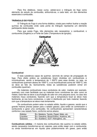 Para fins didáticos, nesse curso, adotar-se-á o triângulo do fogo como
elemento de estudo da combustão, atribuindo-se, a cada lado, um dos elementos
essenciais à combustão.
TRIÂNGULO DO FOGO
O Triângulo do Fogo é uma forma didática, criada para melhor ilustrar a reação
química da combustão onde cada ponta do triângulo representa um elemento
participante desta reação.
Para que exista Fogo, três elementos são necessários: o combustível, o
comburente (Oxigênio) e a Fonte de Calor (Temperatura de Ignição).
Combustível
É toda substância capaz de queimar, servindo de campo de propagação do
fogo. Para efeito prático as substâncias foram divididas em combustíveis e
incombustíveis, sendo a temperatura de 1 0002
C para essa divisão, ou seja, os
combustíveis queimam abaixo de 1000º C, e os incombustíveis acima de 1000º C, isto
se deve ao fato de, teoricamente, todas as substâncias poderem entrar em
combustão (queimar).
Os materiais combustíveis maus condutores de calor, madeira por exemplo,
queimam com mais facilidade que os materiais bons condutores de calor como os
metais. Esse fato se deve a acumulação de calor em uma pequena zona, no caso dos
materiais maus condutores, fazendo com que a temperatura local se eleve mais
facilmente, já nos bons condutores, o calor é distribuído por todo material, fazendo
com que a temperatura se eleve mais lentamente.
Os combustíveis podem estar no estado sólido, liquido e gasoso, sendo que a
grande maioria precisa passar para o estado gasoso, para então se combinarem o
comburente e gerar uma combustão. Os combustíveis apresentam características
conforme o seu estado físico, conforme vemos abaixo:
Sólidos Ex: Madeira, Tecido, Papel, Mato, etc.
Líquidos Ex: Gasolina, Álcool Etílico, Acetona, etc.
Gasosos Ex: Acetileno, GLP, Hidrogênio, etc.
Combustíveis sólidos - A maioria dos combustíveis não queima no estado sólido,
sendo necessário transformar-se em vapores, para então reagir com o comburente,
ou ainda transformar-se em líquido para posteriormente em gases, para então
 