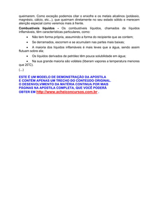 queimarem. Como exceção podemos citar o enxofre e os metais alcalinos (potássio,
magnésio, cálcio, etc...), que queimam diretamente no seu estado sólido e merecem
atenção especial como veremos mais à frente.
Combustíveis líquidos - Os combustíveis líquidos, chamados de líquidos
inflamáveis, têm características particulares, como:
• Não tem forma própria, assumindo a forma do recipiente que as contem;
• Se derramados, escorrem e se acumulam nas partes mais baixas;
• A maioria dos líquidos inflamáveis é mais leves que a água, sendo assim
flutuam sobre ela;
• Os líquidos derivados de petróleo têm pouca solubilidade em água;
• Na sua grande maioria são voláteis (liberam vapores a temperatura menores
que 20º
C).
(...)
ESTE É UM MODELO DE DEMONSTRAÇÃO DA APOSTILA
E CONTÉM APENAS UM TRECHO DO CONTEÚDO ORIGINAL.
O DESENVOLVIMENTO DA MATÉRIA CONTINUA POR MAIS
PÁGINAS NA APOSTILA COMPLETA, QUE VOCÊ PODERÁ
OBTER EM http://www.acheiconcursos.com.br .
 