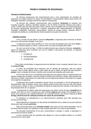 TEORIA E NORMAS DE SEGURANÇA
TÉCNICAS OPERACIONAIS
As técnicas operacionais são imprescindíveis para o bom desempenho da atividade de
segurança nos órgãos públicos em geral. As autoridades e frequentadores destes locais devem ser
protegidos mediante o emprego racional dos efetivos de segurança.
As técnicas são voltadas, exclusivamente, para neutralizar infrator(es) ou pessoas com
fundadas suspeitas. Apalavra neutralizar significa o ato da Polícia concentrar esforços para isolar e
conter o infrator para que este não possa causar nenhum mal à sociedade nem ao próprio segurança.
As técnicas operacionais aprimoraram o preparo profissional pelo desenvolvimento de atitudes,
motivação, habilidades intrínsecas, autoconfiança, espírito de equipe positivo, liderança eficaz e
aceitação das tarefas se, constantemente, fizerem parte da instrução e treinamento.
GENERALIDADES
Com o correto uso das táticas e técnicas adequadas, a segurança pode minimizar os fatores
adversos e obter grande vantagem a seu favor.
O segurança sempre deve identificar ou criar uma área de proteção para onde deve trazer o
cidadão em atitude suspeita ou infrator, e jamais entrar num local controlado pelo infrator
Ao usar uma arma de fogo, o infrator considera apenas seus próprios interesses, enquanto o
agente de segurança deve considerar seu uso em relação a três grupos de pessoas, na seguinte
ordem de importância:
1° - O PÚBLICO
2° - OS SEGURANÇAS
3° - O INFRATOR
Essa ordem de prioridade na segurança deve ser aplicada a todo e qualquer aspecto para o uso
de armas de fogo.
A ordem de prioridades deve pressupor que os agentes de segurança, pela sua própria
condição, devem aceitar alguns riscos e estar certos de que o público em geral não será exposto a
perigo, e que o emprego de armas e métodos serão previamente avaliados para cada caso.
Se ficar bem claro que a consideração pela segurança dos agentes está em segundo plano em
relação à segurança do público, visto que é pago e treinado para enfrentar o perigo, deve também ficar
claro para o infrator, posicionado num certo local, que sua segurança também é secundária em relação
à dos agentes de segurança.
A segurança deve avaliar a situação e assumir riscos, se necessário, a fim de salvaguardar os
frequentadores. Não se justifica, porém, que o agente assuma riscos para com sua vida, para reduzir
os riscos para o infrator. A vida e a integridade do agente de segurança são valiosas e não podem ser
desprezadas diante de um agressor.
A salvaguarda do público exige dos seguranças que portem armas de fogo, competência ao
usá-las, mas não é só isso. É preciso que usem métodos seguros para atingir o fim desejado com o
menor risco possível e que, preferencialmente e se a situação permitir, não incluam disparos de arma
de fogo, devendo esta ser utilizada somente nos casos de anormalidades.
É necessário um planejamento e um desenvolvimento cuidadoso para toda operação que
envolva armas de fogo.
Resumidamente é necessário um alto padrão de habilidade de tiro, aliado ao uso das melhores
táticas para cada situação particular.
Não é possível produzir uma "situação modelo" para cada uma das várias operações, mas os
princípios básicos podem ser adaptados a cada situação particular com a qual se pode deparar.
Os principais fundamentos do tiro são a empunhadura, a posição, a visada, a respiração e o
acionamento da tecla do gatilho.
A arma somente pode ser apontada para alguém em caso de legítima defesa ou no estrito
cumprimento do dever legal.
 