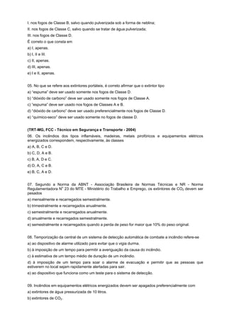 I. nos fogos de Classe B, salvo quando pulverizada sob a forma de neblina;
II. nos fogos de Classe C, salvo quando se tratar de água pulverizada;
III. nos fogos de Classe D.
É correto o que consta em
a) I, apenas.
b) I, II e III.
c) II, apenas.
d) III, apenas.
e) I e II, apenas.
05. No que se refere aos extintores portáteis, é correto afirmar que o extintor tipo
a) “espuma” deve ser usado somente nos fogos de Classe D.
b) “dióxido de carbono” deve ser usado somente nos fogos de Classe A.
c) “espuma” deve ser usado nos fogos de Classes A e B.
d) “dióxido de carbono” deve ser usado preferencialmente nos fogos de Classe D.
e) “químico-seco” deve ser usado somente no fogos de classe D.
(TRT-MG, FCC - Técnico em Segurança e Transporte - 2004)
06. Os incêndios dos tipos inflamáveis, madeiras, metais pirofóricos e equipamentos elétricos
energizados correspondem, respectivamente, às classes
a) A, B, C e D.
b) C, D, A e B.
c) B, A, D e C.
d) D, A, C e B.
e) B, C, A e D.
07. Segundo a Norma da ABNT - Associação Brasileira de Normas Técnicas e NR - Norma
Regulamentadora N
o
23 do MTE - Ministério do Trabalho e Emprego, os extintores de CO2 devem ser
pesados
a) mensalmente e recarregados semestralmente.
b) trimestralmente e recarregados anualmente.
c) semestralmente e recarregados anualmente.
d) anualmente e recarregados semestralmente.
e) semestralmente e recarregados quando a perda de peso for maior que 10% do peso original.
08. Temporização da central de um sistema de detecção automática de combate a incêndio refere-se
a) ao dispositivo de alarme utilizado para evitar que o vigia durma.
b) à imposição de um tempo para permitir a averiguação da causa do incêndio.
c) à estimativa de um tempo médio de duração de um incêndio.
d) à imposição de um tempo para soar o alarme de evacuação e permitir que as pessoas que
estiverem no local sejam rapidamente alertadas para sair.
e) ao dispositivo que funciona como um teste para o sistema de detecção.
09. Incêndios em equipamentos elétricos energizados devem ser apagados preferencialmente com
a) extintores de água pressurizada de 10 litros.
b) extintores de CO2.
 