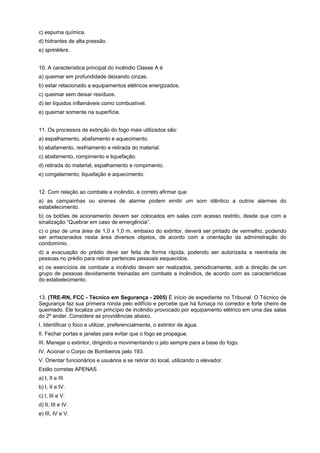 c) espuma química.
d) hidrantes de alta pressão.
e) sprinklers.
10. A característica principal do incêndio Classe A é
a) queimar em profundidade deixando cinzas.
b) estar relacionado a equipamentos elétricos energizados.
c) queimar sem deixar resíduos.
d) ter líquidos inflamáveis como combustível.
e) queimar somente na superfície.
11. Os processos de extinção do fogo mais utilizados são:
a) espalhamento, abafamento e aquecimento.
b) abafamento, resfriamento e retirada do material.
c) abafamento, rompimento e liquefação.
d) retirada do material, espalhamento e rompimento.
e) congelamento, liquefação e aquecimento.
12. Com relação ao combate a incêndio, é correto afirmar que
a) as campainhas ou sirenes de alarme podem emitir um som idêntico a outros alarmes do
estabelecimento.
b) os botões de acionamento devem ser colocados em salas com acesso restrito, desde que com a
sinalização “Quebrar em caso de emergência”.
c) o piso de uma área de 1,0 x 1,0 m, embaixo do extintor, deverá ser pintado de vermelho, podendo
ser armazenados nesta área diversos objetos, de acordo com a orientação da administração do
condomínio.
d) a evacuação do prédio deve ser feita de forma rápida, podendo ser autorizada a reentrada de
pessoas no prédio para retirar pertences pessoais esquecidos.
e) os exercícios de combate a incêndio devem ser realizados, periodicamente, sob a direção de um
grupo de pessoas devidamente treinadas em combate a incêndios, de acordo com as características
do estabelecimento.
13. (TRE-RN, FCC - Técnico em Segurança - 2005) É início de expediente no Tribunal. O Técnico de
Segurança faz sua primeira ronda pelo edifício e percebe que há fumaça no corredor e forte cheiro de
queimado. Ele localiza um princípio de incêndio provocado por equipamento elétrico em uma das salas
do 2º andar. Considere as providências abaixo.
I. Identificar o foco e utilizar, preferencialmente, o extintor de água.
II. Fechar portas e janelas para evitar que o fogo se propague.
III. Manejar o extintor, dirigindo e movimentando o jato sempre para a base do fogo.
IV. Acionar o Corpo de Bombeiros pelo 193.
V. Orientar funcionários e usuários a se retirar do local, utilizando o elevador.
Estão corretas APENAS
a) I, II e III.
b) I, II e IV.
c) I, III e V.
d) II, III e IV.
e) III, IV e V.
 