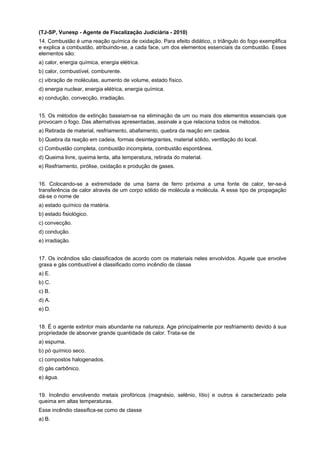 (TJ-SP, Vunesp - Agente de Fiscalização Judiciária - 2010)
14. Combustão é uma reação química de oxidação. Para efeito didático, o triângulo do fogo exemplifica
e explica a combustão, atribuindo-se, a cada face, um dos elementos essenciais da combustão. Esses
elementos são:
a) calor, energia química, energia elétrica.
b) calor, combustível, comburente.
c) vibração de moléculas, aumento de volume, estado físico.
d) energia nuclear, energia elétrica, energia química.
e) condução, convecção, irradiação.
15. Os métodos de extinção baseiam-se na eliminação de um ou mais dos elementos essenciais que
provocam o fogo. Das alternativas apresentadas, assinale a que relaciona todos os métodos.
a) Retirada de material, resfriamento, abafamento, quebra da reação em cadeia.
b) Quebra da reação em cadeia, formas desintegrantes, material sólido, ventilação do local.
c) Combustão completa, combustão incompleta, combustão espontânea.
d) Queima livre, queima lenta, alta temperatura, retirada do material.
e) Resfriamento, pirólise, oxidação e produção de gases.
16. Colocando-se a extremidade de uma barra de ferro próxima a uma fonte de calor, ter-se-á
transferência de calor através de um corpo sólido de molécula a molécula. A esse tipo de propagação
dá-se o nome de
a) estado químico da matéria.
b) estado fisiológico.
c) convecção.
d) condução.
e) irradiação.
17. Os incêndios são classificados de acordo com os materiais neles envolvidos. Aquele que envolve
graxa e gás combustível é classificado como incêndio de classe
a) E.
b) C.
c) B.
d) A.
e) D.
18. É o agente extintor mais abundante na natureza. Age principalmente por resfriamento devido à sua
propriedade de absorver grande quantidade de calor. Trata-se de
a) espuma.
b) pó químico seco.
c) compostos halogenados.
d) gás carbônico.
e) água.
19. Incêndio envolvendo metais pirofóricos (magnésio, selênio, lítio) e outros é caracterizado pela
queima em altas temperaturas.
Esse incêndio classifica-se como de classe
a) B.
 