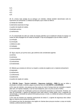 b) A.
c) D.
d) C.
e) E.
20. É a forma mais simples de se extinguir um incêndio; método também denominado corte do
suprimento de combustível. O método de extinção a que o texto se refere é
a) retirada de material.
b) elementos essenciais do fogo.
c) quebra da reação em cadeia.
d) extinção química.
e) resfriamento.
21. É a transmissão de calor por ondas de energia calorífica que se deslocam através do espaço; as
ondas de calor propagam-se em todas as direções. O tipo de propagação a que se refere o texto é
a) condução.
b) convecção.
c) efeitos do calor.
d) irradiação.
e) movimentação.
22. Água, espuma, pó químico seco, gás carbônico são considerados agentes
a) extintos.
b) extintores.
c) pressurizadores.
d) combustíveis.
e) fundamentais.
23. Método que consiste em diminuir ou impedir o contato de oxigênio com o material combustível é
a) separação.
b) resfriamento.
c) confinamento.
d) abafamento.
e) quebra de reação em cadeia.
24. (TRE-BA, Cespe - Técnico Judiciário - Segurança Judiciária - 2009) No que se refere a
prevenção e combate a incêndio, julgue os próximos itens em (C) CERTO ou (E) ERRADO.
a) Em caso de incêndio, uma pessoa que ficar presa em meio à fumaça deve ser orientada a respirar
pelo nariz, em rápidas inalações, e sair do local rastejando, pois o ar junto ao solo é melhor.
b) Os gases resultam da modificação química do combustível associado ao comburente. Portanto, em
caso de combustão, o agente de segurança deve estar atento a esses gases, pois, a depender da
concentração, o monóxido de carbono (CO) pode provocar a morte, e o dióxido de carbono (CO2) pode
provocar asfixia.
c) Em caso de incêndio em materiais combustíveis da classe C, o agente de segurança deve utilizar
água ou espuma como extintor de incêndio.
d) A pessoa que tiver de atravessar uma região em chamas deve procurar envolver o corpo em tecido
molhado, preferencialmente sintético.
 