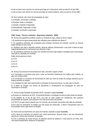 d) não se deve usar o extintor do veículo para fogo em combustível, salvo se este for do tipo ABC.
e) não se deve usar extintor do veículo para fogo em sistema elétrico, salvo se este for do tipo ABC.
28. Num incêndio, são meios de propagação do calor:
a) condução, convecção e radiação.
b) ebulição, fusão e ondulação.
c) pressão, explosão e fulguração.
d) eletroplessão, fulguração e fusão.
e) ebulição, transfusão e calcinação.
(TSE, Cespe - Técnico Judiciário - Segurança Judiciária - 2006)
29. Acerca dos aparelhos portáteis usados no combate ao fogo, julgue os itens a seguir.
I. Os extintores de água pressurizada são utilizados para incêndios de classe C.
II. Os aparelhos extintores são projetados para extinguir princípios de incêndio, quando as chamas
estão restritas ao foco inicial.
III. Qualquer que seja o aparelho extintor, deve-se utilizá-lo direcionando o jato para a base do fogo,
independentemente do combustível que alimenta o fogo.
IV. Os aparelhos extintores só podem ser retirados do local onde estejam instalados para manutenção,
instrução ou utilização em incêndio.
Estão certos apenas os itens
a) I e III.
b) II e IV.
c) II e III.
d) III e IV.
30. Acerca do processo de transmissão do calor, assinale a opção correta.
a) A condução é o processo pelo qual o calor se transmite diretamente de matéria para matéria, ou
seja, por contato direto.
b) A convecção é o processo de transmissão de calor por meio de ondas de energia calorífica que se
desloca através do espaço.
c) A irradiação de calor está relacionada à circulação do meio transmissor, ou seja, gás ou líquido.
d) O efeito de tiragem dos fossos de elevadores é consequência da propagação do calor por
convecção e condução.
31. Acerca do gás liquefeito de petróleo (GLP), assinale a opção incorreta.
a) Durante um vazamento de GLP, é importante facilitar a ventilação do local e evitar fontes de ignição.
b) Os botijões de 13 kg de gás (P13), que são os mais usados em residências, têm pequena
possibilidade de explodir, pois possuem uma válvula de alívio de pressão.
c) O GLP é um gás menos pesado que o ar e tende a se acumular nas partes mais altas do ambiente.
d) Em caso de vazamento no botijão que não possa ser estancado, o ideal é transportá-lo para um
local arejado onde o gás possa se dissipar.
32. Acerca dos procedimentos em casos de incêndio, assinale a opção incorreta.
a) Em casos de incêndios em prédios com vários pavimentos, deve-se evitar o uso dos elevadores,
usando-se, sempre que possível, as escadas.
b) Com a presença de muita fumaça, as pessoas devem-se deslocar o mais próximo do chão, pois,
com esse procedimento, facilita-se a respiração.
 