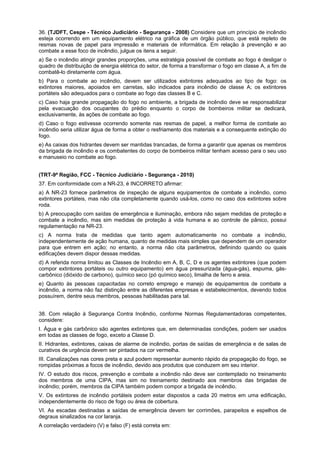 36. (TJDFT, Cespe - Técnico Judiciário - Segurança - 2008) Considere que um princípio de incêndio
esteja ocorrendo em um equipamento elétrico na gráfica de um órgão público, que está repleto de
resmas novas de papel para impressão e materiais de informática. Em relação à prevenção e ao
combate a esse foco de incêndio, julgue os itens a seguir.
a) Se o incêndio atingir grandes proporções, uma estratégia possível de combate ao fogo é desligar o
quadro de distribuição de energia elétrica do setor, de forma a transformar o fogo em classe A, a fim de
combatê-lo diretamente com água.
b) Para o combate ao incêndio, devem ser utilizados extintores adequados ao tipo de fogo: os
extintores maiores, apoiados em carretas, são indicados para incêndio de classe A; os extintores
portáteis são adequados para o combate ao fogo das classes B e C.
c) Caso haja grande propagação do fogo no ambiente, a brigada de incêndio deve se responsabilizar
pela evacuação dos ocupantes do prédio enquanto o corpo de bombeiros militar se dedicará,
exclusivamente, às ações de combate ao fogo.
d) Caso o fogo estivesse ocorrendo somente nas resmas de papel, a melhor forma de combate ao
incêndio seria utilizar água de forma a obter o resfriamento dos materiais e a consequente extinção do
fogo.
e) As caixas dos hidrantes devem ser mantidas trancadas, de forma a garantir que apenas os membros
da brigada de incêndio e os combatentes do corpo de bombeiros militar tenham acesso para o seu uso
e manuseio no combate ao fogo.
(TRT-9ª Região, FCC - Técnico Judiciário - Segurança - 2010)
37. Em conformidade com a NR-23, é INCORRETO afirmar:
a) A NR-23 fornece parâmetros de inspeção de alguns equipamentos de combate a incêndio, como
extintores portáteis, mas não cita completamente quando usá-los, como no caso dos extintores sobre
roda.
b) A preocupação com saídas de emergência e iluminação, embora não sejam medidas de proteção e
combate a incêndio, mas sim medidas de proteção à vida humana e ao controle de pânico, possui
regulamentação na NR-23.
c) A norma trata de medidas que tanto agem automaticamente no combate a incêndio,
independentemente de ação humana, quanto de medidas mais simples que dependem de um operador
para que entrem em ação; no entanto, a norma não cita parâmetros, definindo quando ou quais
edificações devem dispor dessas medidas.
d) A referida norma limitou as Classes de Incêndio em A, B, C, D e os agentes extintores (que podem
compor extintores portáteis ou outro equipamento) em água pressurizada (água-gás), espuma, gás-
carbônico (dióxido de carbono), químico seco (pó químico seco), limalha de ferro e areia.
e) Quanto às pessoas capacitadas no correto emprego e manejo de equipamentos de combate a
incêndio, a norma não faz distinção entre as diferentes empresas e estabelecimentos, devendo todos
possuírem, dentre seus membros, pessoas habilitadas para tal.
38. Com relação à Segurança Contra Incêndio, conforme Normas Regulamentadoras competentes,
considere:
I. Água e gás carbônico são agentes extintores que, em determinadas condições, podem ser usados
em todas as classes de fogo, exceto a Classe D.
II. Hidrantes, extintores, caixas de alarme de incêndio, portas de saídas de emergência e de salas de
curativos de urgência devem ser pintados na cor vermelha.
III. Canalizações nas cores preta e azul podem representar aumento rápido da propagação do fogo, se
rompidas próximas a focos de incêndio, devido aos produtos que conduzem em seu interior.
IV. O estudo dos riscos, prevenção e combate a incêndio não deve ser contemplado no treinamento
dos membros de uma CIPA, mas sim no treinamento destinado aos membros das brigadas de
incêndio; porém, membros da CIPA também podem compor a brigada de incêndio.
V. Os extintores de incêndio portáteis podem estar dispostos a cada 20 metros em uma edificação,
independentemente do risco de fogo ou área de cobertura.
VI. As escadas destinadas a saídas de emergência devem ter corrimões, parapeitos e espelhos de
degraus sinalizados na cor laranja.
A correlação verdadeiro (V) e falso (F) está correta em:
 