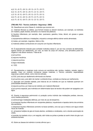 a) (I. V) - (II. F) - (III. V) - (IV. V) - (V. F) - (VI. F)
b) (I. V) - (II. F) - (III. V) - (IV. F) - (V. V) - (VI. F)
c) (I. V) - (II. V) - (III. F) - (IV. V) - (V. F) - (VI. V)
d) (I. F) - (II. V) - (III. V) - (IV. F) - (V. F) - (VI. V)
e) (I. F) - (II. V) - (III. F) - (IV. V) - (V. V) - (VI. F)
(TRE-AM, FCC - Técnico Judiciário - Segurança - 2005)
39. Classificam-se como Classe A, incêndios que ocorrem em
a)) materiais fibrosos ou sólidos, que formam brasas ou deixam resíduos, por exemplo, os incêndios
em madeira, papel, tecidos, borracha e na maioria dos plásticos.
b) líquidos inflamáveis, por exemplo, óleo, querosene, gasolina, tintas, álcool, em graxas e gases
inflamáveis.
c) equipamentos elétricos e instalações, enquanto a energia elétrica estiver sendo alimentada.
d) metais, por exemplo, magnésio, titânio e lítio.
e) materiais sólidos combustíveis em conjunto com líquidos inflamáveis.
40. É especialmente indicado para combater incêndios classe C, por ser mau condutor de eletricidade,
agente extintor por abafamento, por criar, ao redor do corpo em chamas, uma atmosfera pobre em
oxigênio e não deixar resíduos. Trata-se de
a) pó químico.
b) espuma mecânica.
c) espuma química.
d) água nebulizada.
e)) CO2.
41. Revestimentos e materiais muito comuns em escritórios são: tecidos, madeira, carpete, papel e
papelão. Caso um incêndio irrompa-se nesses materiais, o Técnico Judiciário, especialidade
segurança, poderá utilizar, como meio de extinção,
a) CO2, pois atua por abafamento eliminando as chamas.
b) pó químico seco, pois além de manter o ambiente limpo, combate as chamas por resfriamento.
c)) água-gás com pressão injetada, pois trata-se de um incêndio em que os materiais queimam em
profundidade deixando cinzas.
d) espuma química, por tratar-se de incêndio com material inflamável.
e) pó químico especial, pois incêndios em determinados tipos de tecidos não podem ser apagados com
água.
42. Quanto à segurança patrimonial e à proteção contra incêndio das instalações prediais, deve-se,
como medida preventiva,
a) sobrecarregar instalações elétricas, por meio do uso de benjamins.
b) armazenar líquidos inflamáveis em recipientes plásticos, inquebráveis e tapados dentro dos armários
dos escritórios.
c) desprezar líquidos inflamáveis somente na bacia sanitária, uma vez que a mistura com água evitará
riscos de incêndio.
d)) armazenar botijões de gás em locais abertos, ventilados e sinalizados, com a devida autorização da
chefia.
e) acender de imediato a luz e, em seguida, abrir todas as portas e janelas ao sentir cheiro de gás num
ambiente fechado.
43. Sobre as classes de incêndio é correto afirmar que o
 