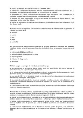 a) extintor tipo Espuma será utilizado nos fogos Classes A, B e C.
b) extintor tipo Dióxido de Carbono será utilizado, preferencialmente nos fogos das Classes B e C,
embora seu uso seja recomendado também no início dos fogos de Classe D.
c)) extintor tipo pó Químico Seco deverá ser utilizado nos fogos das classes B e C e também para os
da Classe D, nesse caso, com o pó químico especial para cada material.
d) extintor tipo Água Pressurizada ou Água-Gás deverá ser utilizado em fogos classe B, com
capacidade variável entre 10 e 18 litros.
e) método de abafamento por meio de areia (balde areia) poderá ser utilizado como variante nos fogos
das classes A e C.
44. Como medida de segurança, convenciona-se utilizar nas redes de hidrantes e em equipamentos de
combate a incêndio, a cor
a) alumínio.
b) laranja.
c) azul.
d) verde.
e)) vermelho.
45. Um princípio de incêndio tem início na sala de arquivos onde estão guardados, em prateleiras
metálicas, pastas contendo processos. Esse tipo de incêndio deve ser apagado, preferencialmente,
com
a) extintores de CO2 (gás carbônico).
b)) extintor de água pressurizada de 10 litros.
c) espuma química.
d) hidrantes de alta pressão.
e) sprinklers.
46. Com relação à prevenção de incêndio é correto afirmar que
a) as campainhas ou sirenes de alarme podem emitir um som idêntico aos outros alarmes do
estabelecimento, não necessitando ser diferenciado.
b) os botões de acionamento do sistema de alarme devem ser colocados dentro das salas, em locais
de acesso restrito, com a inscrição Quebrar em caso de emergência.
c) uma área de 1,0 × 1,0 m, deverá ser pintada no piso, de vermelho, embaixo do extintor, podendo ser
armazenados, neste local, outros objetos.
d)) exercícios de alerta a incêndios devem ser realizados periodicamente, sob a direção de um grupo
de pessoas, devidamente treinadas em combate a incêndios, de acordo com as características do
estabelecimento.
e) a evacuação do prédio deve ser feita de forma rápida, podendo-se autorizar a reentrada para buscar
pertences pessoais esquecidos.
47. São 14h, um Técnico Judiciário, especialidade segurança, está atendendo o público na portaria do
Tribunal, e recebe um telefonema proveniente da secretaria do 6o andar, informando que uma fumaça
sai de um grande quadro elétrico. Como medidas emergenciais ele deve
a) chamar o Corpo de Bombeiros, visto tratar-se de um foco de incêndio com potencial para destruir o
prédio e colocar em risco a integridade das pessoas e solicitar que fechem imediatamente as janelas.
b) acionar o alarme de evasão do prédio, desligando a rede elétrica e pedir que cada coordenador
lidere a imediata saída de pessoal, por andar e combater as chamas com extintores de espuma
química.
c)) comunicar-se imediatamente com a Brigada de incêndio central do prédio, que verificaria a
abrangência do princípio de incêndio e, se de pequeno porte, iniciaria o combate com extintores de
CO2.
 