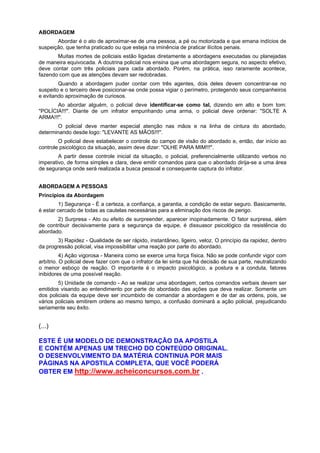 ABORDAGEM
Abordar é o ato de aproximar-se de uma pessoa, a pé ou motorizada e que emana indícios de
suspeição, que tenha praticado ou que esteja na iminência de praticar ilícitos penais.
Muitas mortes de policiais estão ligadas diretamente a abordagens executadas ou planejadas
de maneira equivocada. A doutrina policial nos ensina que uma abordagem segura, no aspecto efetivo,
deve contar com três policiais para cada abordado. Porém, na prática, isso raramente acontece,
fazendo com que as atenções devam ser redobradas.
Quando a abordagem puder contar com três agentes, dois deles devem concentrar-se no
suspeito e o terceiro deve posicionar-se onde possa vigiar o perímetro, protegendo seus companheiros
e evitando aproximação de curiosos.
Ao abordar alguém, o policial deve identificar-se como tal, dizendo em alto e bom tom:
"POLÍCIA!!!". Diante de um infrator empunhando uma arma, o policial deve ordenar: "SOLTE A
ARMA!!!".
O policial deve manter especial atenção nas mãos e na linha de cintura do abordado,
determinando desde logo: "LEVANTE AS MÃOS!!!".
O policial deve estabelecer o controle do campo de visão do abordado e, então, dar início ao
controle psicológico da situação, assim deve dizer: "OLHE PARA MIM!!!".
A partir desse controle inicial da situação, o policial, preferencialmente utilizando verbos no
imperativo, de forma simples e clara, deve emitir comandos para que o abordado dirija-se a uma área
de segurança onde será realizada a busca pessoal e consequente captura do infrator.
ABORDAGEM A PESSOAS
Princípios da Abordagem
1) Segurança - É a certeza, a confiança, a garantia, a condição de estar seguro. Basicamente,
é estar cercado de todas as cautelas necessárias para a eliminação dos riscos de perigo.
2) Surpresa - Ato ou efeito de surpreender, aparecer inopinadamente. O fator surpresa, além
de contribuir decisivamente para a segurança da equipe, é dissuasor psicológico da resistência do
abordado.
3) Rapidez - Qualidade de ser rápido, instantâneo, ligeiro, veloz. O princípio da rapidez, dentro
da progressão policial, visa impossibilitar uma reação por parte do abordado.
4) Ação vigorosa - Maneira como se exerce uma força física. Não se pode confundir vigor com
arbítrio. O policial deve fazer com que o infrator da lei sinta que há decisão de sua parte, neutralizando
o menor esboço de reação. O importante é o impacto psicológico, a postura e a conduta, fatores
inibidores de uma possível reação.
5) Unidade de comando - Ao se realizar uma abordagem, certos comandos verbais devem ser
emitidos visando ao entendimento por parte do abordado das ações que deva realizar. Somente um
dos policiais da equipe deve ser incumbido de comandar a abordagem e de dar as ordens, pois, se
vários policiais emitirem ordens ao mesmo tempo, a confusão dominará a ação policial, prejudicando
seriamente seu êxito.
(...)
ESTE É UM MODELO DE DEMONSTRAÇÃO DA APOSTILA
E CONTÉM APENAS UM TRECHO DO CONTEÚDO ORIGINAL.
O DESENVOLVIMENTO DA MATÉRIA CONTINUA POR MAIS
PÁGINAS NA APOSTILA COMPLETA, QUE VOCÊ PODERÁ
OBTER EM http://www.acheiconcursos.com.br .
 